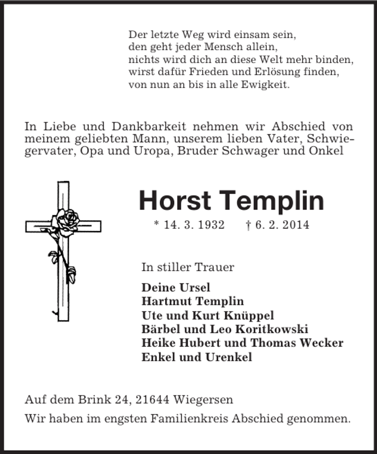 <p>Der letzte Weg wird einsam sein,<br />den geht jeder Mensch allein,<br />nichts wird dich an diese Welt mehr binden,<br />wirst dafür Frieden und Erlösung finden,<br />von nun an bis in alle Ewigkeit.<br />In Liebe und Dankbarkeit nehmen wir Abschied von meinem geliebten Mann, unserem lieben Vater, Schwiegervater, Opa und Uropa, Bruder Schwager und Onkel<br />Horst Templin<br />* 14. 3. 1932 † 6. 2. 2014<br />In stiller Trauer<br />Deine Ursel<br />Hartmut Templin<br />Ute und Kurt Knüppel<br />Bärbel und Leo Koritkowski<br />Heike Hubert und Thomas Wecker<br />Enkel und Urenkel<br />Auf dem Brink 24, 21644 Wiegersen<br />Wir haben im engsten Familienkreis Abschied genommen.</p>