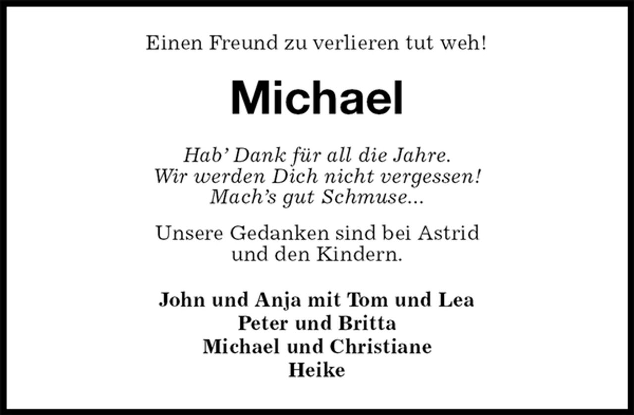 <p>Einen Freund zu verlieren tut weh!<br />Michael<br />Hab’ Dank für all die Jahre.<br />Wir werden Dich nicht vergessen!<br />Mach’s gut Schmuse...<br />Unsere Gedanken sind bei Astrid<br />und den Kindern.<br />John und Anja mit Tom und Lea<br />Peter und Britta<br />Michael und Christiane<br />Heike</p>