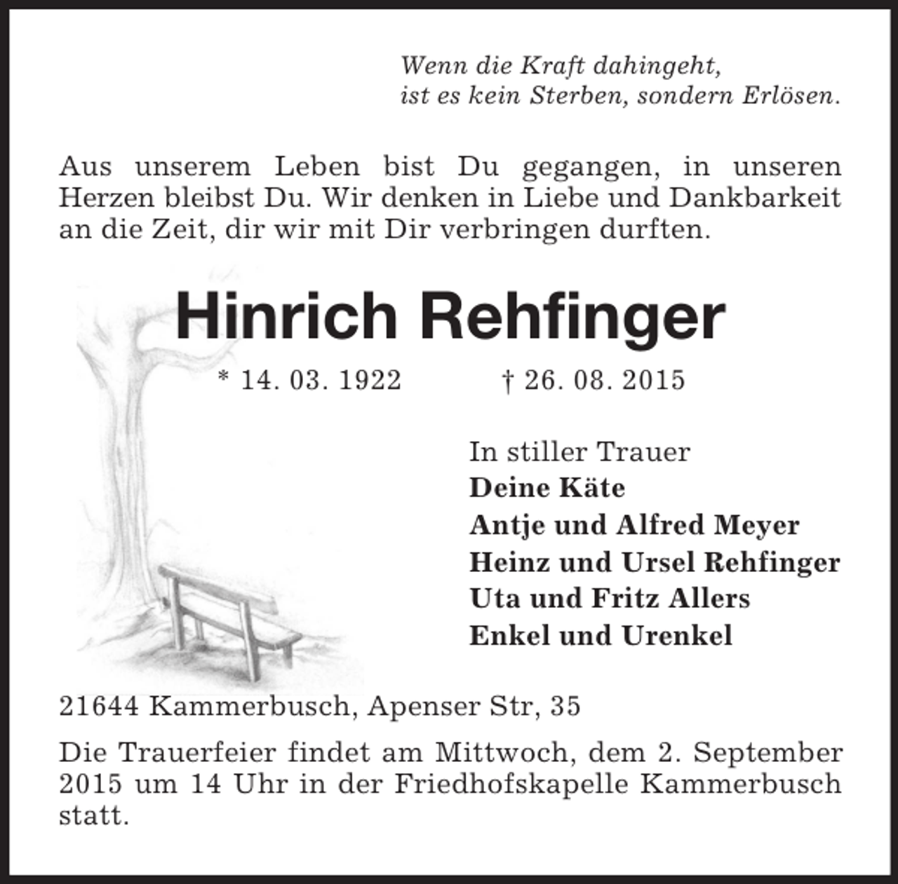 <p>Wenn die Kraft dahingeht,<br />ist es kein Sterben, sondern Erlösen.<br />Aus unserem Leben bist Du gegangen, in unseren<br />Herzen bleibst Du. Wir denken in Liebe und Dankbarkeit an die Zeit, dir wir mit Dir verbringen durften.<br />Hinrich Rehfinger<br />* 14. 03. 1922 † 26. 08. 2015<br />In stiller Trauer<br />Deine Käte<br />Antje und Alfred Meyer<br />Heinz und Ursel Rehfinger<br />Uta und Fritz Allers<br />Enkel und Urenkel<br />21644 Kammerbusch, Apenser Str, 35<br />Die Trauerfeier findet am Mittwoch, dem 2. September 2015 um 14 Uhr in der Friedhofskapelle Kammerbusch statt.</p>
