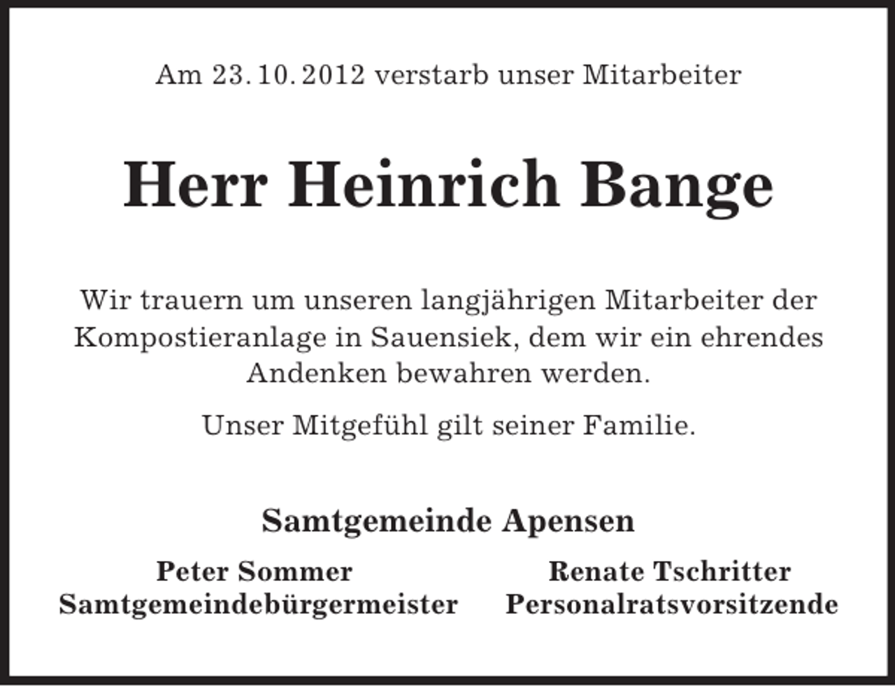 <p>Am 23. 10. 2012 verstarb unser Mitarbeiter</p><p>Herr Heinrich Bange<br />Wir trauern um unseren langjährigen Mitarbeiter der<br />Kompostieranlage in Sauensiek, dem wir ein ehrendes<br />Andenken bewahren werden.<br />Unser Mitgefühl gilt seiner Familie.</p><p>Samtgemeinde Apensen<br />Peter Sommer<br />Samtgemeindebürgermeister</p><p>Renate Tschritter<br />Personalratsvorsitzende</p>