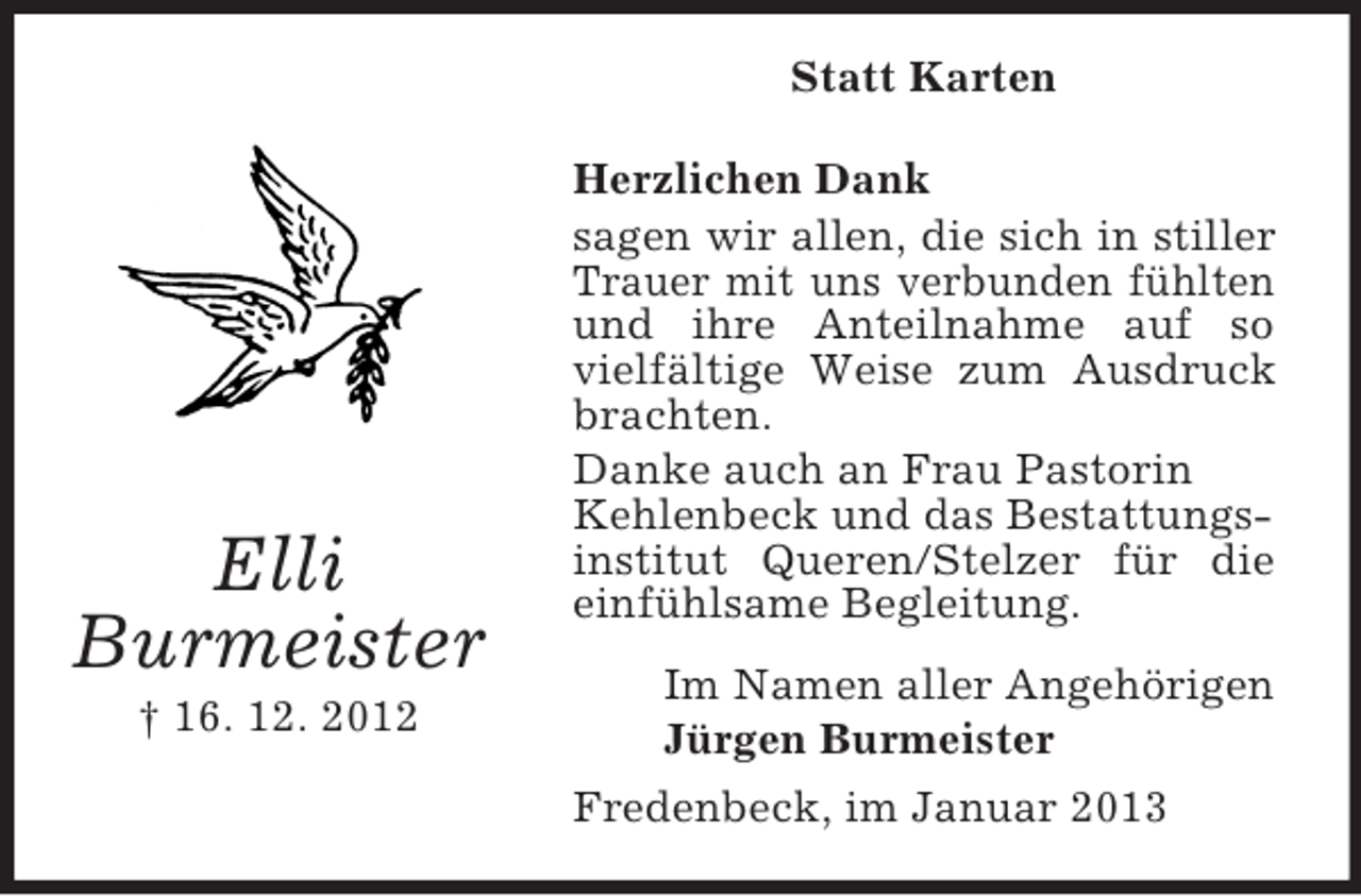 <p>Statt Karten</p><p>Elli<br />Burmeister<br />† 16. 12. 2012</p><p>Herzlichen Dank<br />sagen wir allen, die sich in stiller<br />Trauer mit uns verbunden fühlten<br />und ihre Anteilnahme auf so<br />vielfältige Weise zum Ausdruck<br />brachten.<br />Danke auch an Frau Pastorin<br />Kehlenbeck und das Bestattungsinstitut Queren/Stelzer für die<br />einfühlsame Begleitung.<br />Im Namen aller Angehörigen<br />Jürgen Burmeister<br />Fredenbeck, im Januar 2013</p>