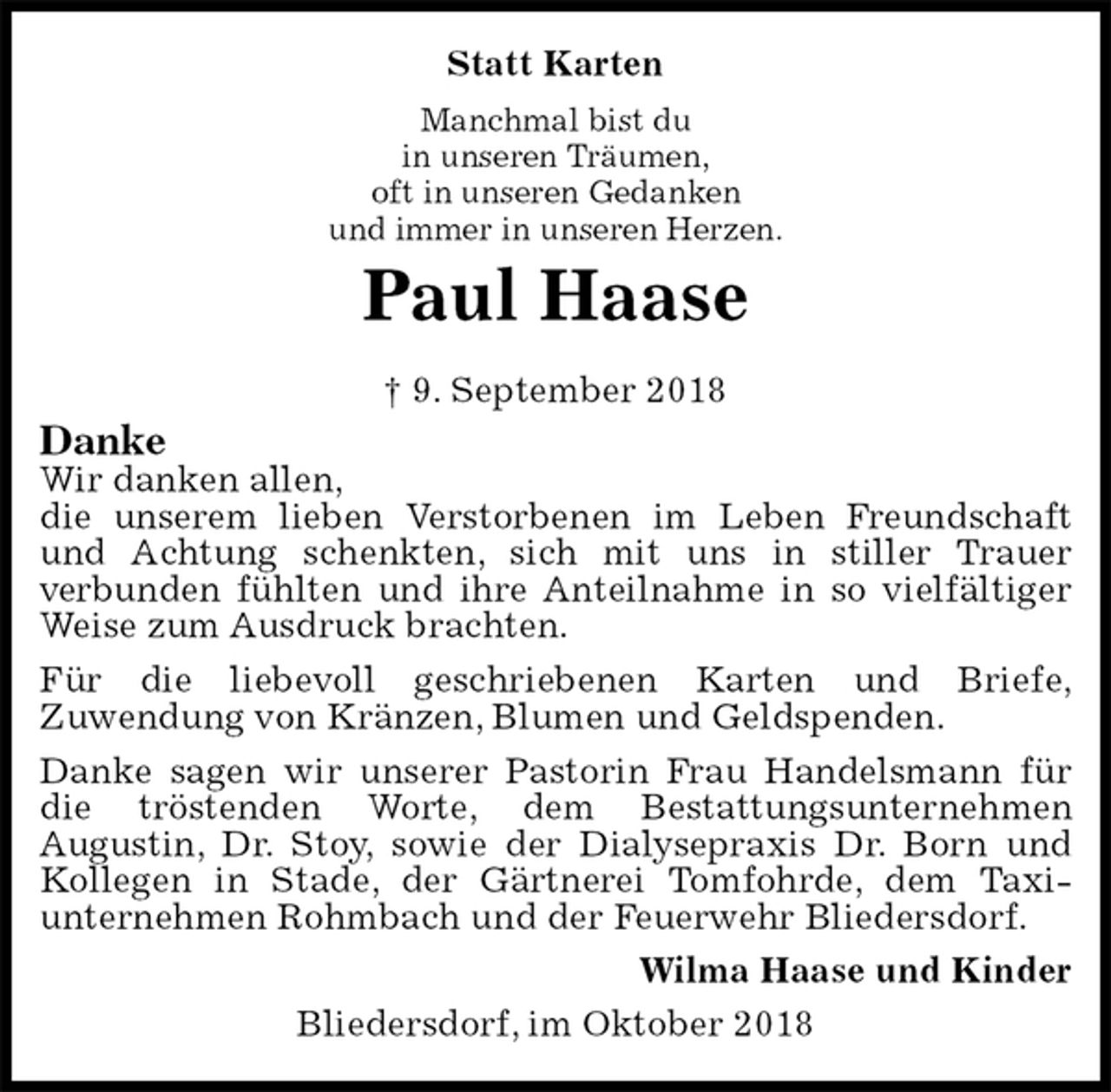 <p>Statt Karten<br />Manchmal bist du<br />in unseren Träumen,<br />oft in unseren Gedanken<br />und immer in unseren Herzen.<br />Paul Haase<br />† 9. September 2018<br />Danke<br />Wir danken allen,<br />die unserem lieben Verstorbenen im Leben Freundschaft und Achtung schenkten, sich mit uns in stiller Trauer<br />verbunden fühlten und ihre Anteilnahme in so vielfältiger<br />Weise zum Ausdruck brachten.<br />Für die liebevoll geschriebenen Karten und Briefe,<br />Zuwendung von Kränzen, Blumen und Geldspenden.<br />Danke sagen wir unserer Pastorin Frau Handelsmann für die tröstenden Worte, dem Bestattungsunternehmen<br />Augustin, Dr. Stoy, sowie der Dialysepraxis Dr. Born und Kollegen in Stade, der Gärtnerei Tomfohrde, dem Taxi-<br />unternehmen Rohmbach und der Feuerwehr Bliedersdorf.<br />Wilma Haase und Kinder<br />Bliedersdorf, im Oktober 2018</p>