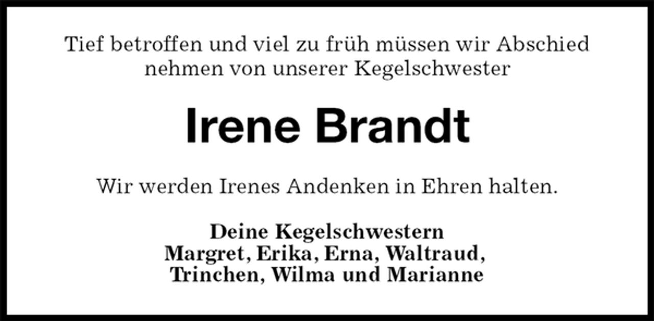 <p>Tief betroffen und viel zu früh müssen wir Abschied nehmen von unserer Kegelschwester<br />Irene Brandt<br />Wir werden Irenes Andenken in Ehren halten.<br />Deine Kegelschwestern<br />Margret, Erika, Erna, Waltraud,<br />Trinchen, Wilma und Marianne</p>