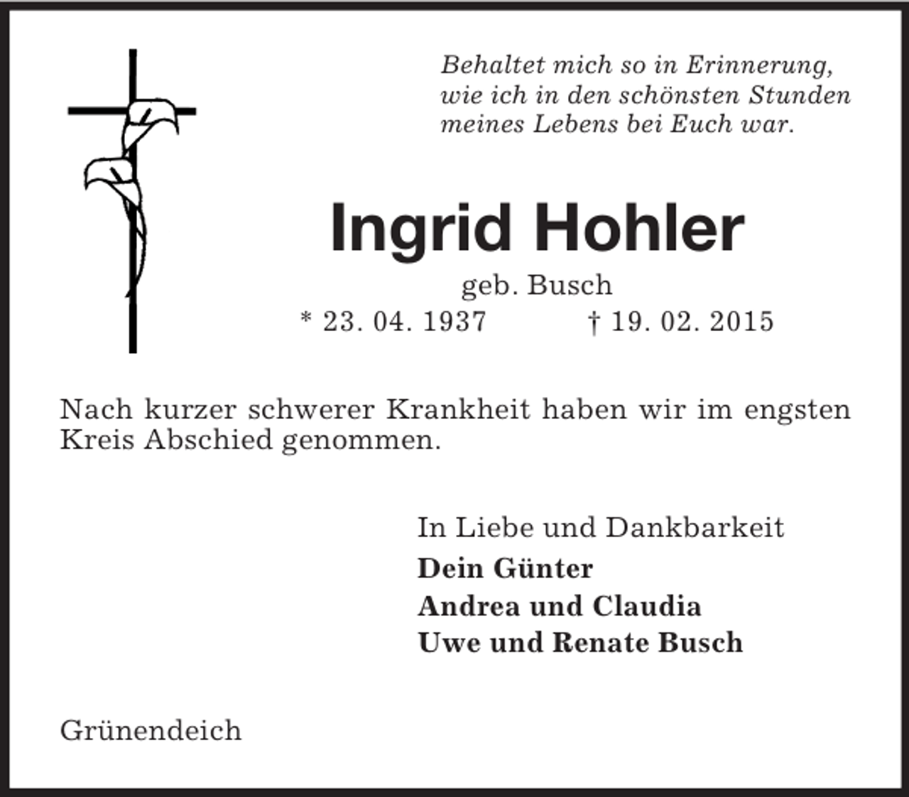 <p>Behaltet mich so in Erinnerung,<br />wie ich in den schönsten Stunden<br />meines Lebens bei Euch war.<br />Ingrid Hohler<br />geb. Busch<br />* 23. 04. 1937 † 19. 02. 2015<br />Nach kurzer schwerer Krankheit haben wir im engsten Kreis Abschied genommen.<br />In Liebe und Dankbarkeit<br />Dein Günter<br />Andrea und Claudia<br />Uwe und Renate Busch<br />Grünendeich</p>