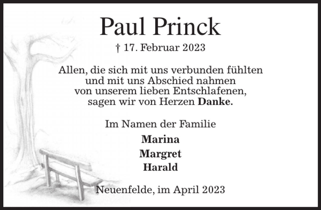 <p>Paul Princk<br />† 17. Februar 2023<br />Allen, die sich mit uns verbunden fühlten<br />und mit uns Abschied nahmen<br />von unserem lieben Entschlafenen,<br />sagen wir von Herzen Danke.<br />Im Namen der Familie<br />Marina<br />Margret<br />Harald<br />Neuenfelde, im April 2023</p>