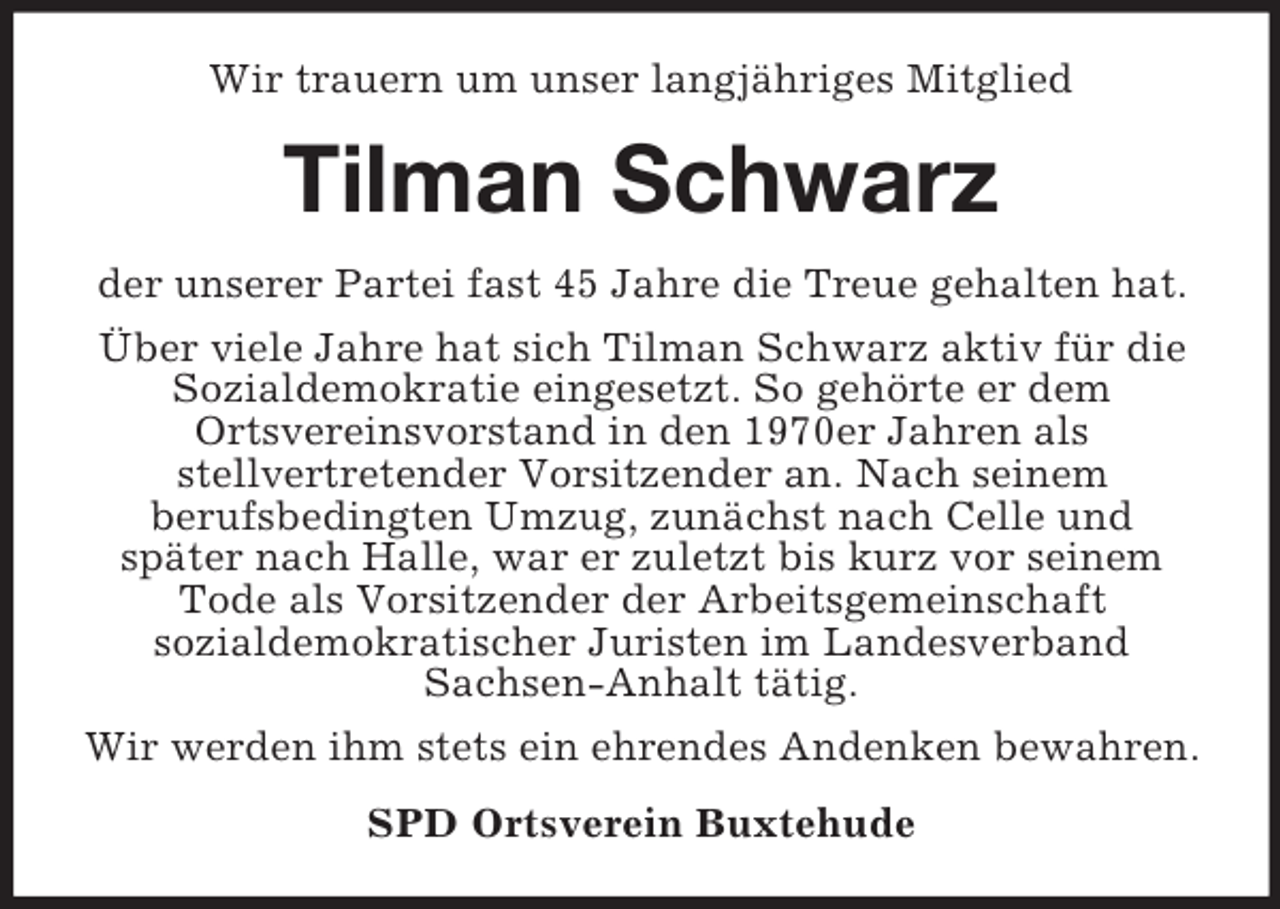 <p>Wir trauern um unser langjähriges Mitglied<br />Tilman Schwarz<br />der unserer Partei fast 45 Jahre die Treue gehalten hat.<br />Über viele Jahre hat sich Tilman Schwarz aktiv für die Sozialdemokratie eingesetzt. So gehörte er dem<br />Ortsvereinsvorstand in den 1970er Jahren als<br />stellvertretender Vorsitzender an. Nach seinem<br />berufsbedingten Umzug, zunächst nach Celle und<br />später nach Halle, war er zuletzt bis kurz vor seinem Tode als Vorsitzender der Arbeitsgemeinschaft<br />sozialdemokratischer Juristen im Landesverband<br />Sachsen-Anhalt tätig.<br />Wir werden ihm stets ein ehrendes Andenken bewahren.<br />SPD Ortsverein Buxtehude</p>