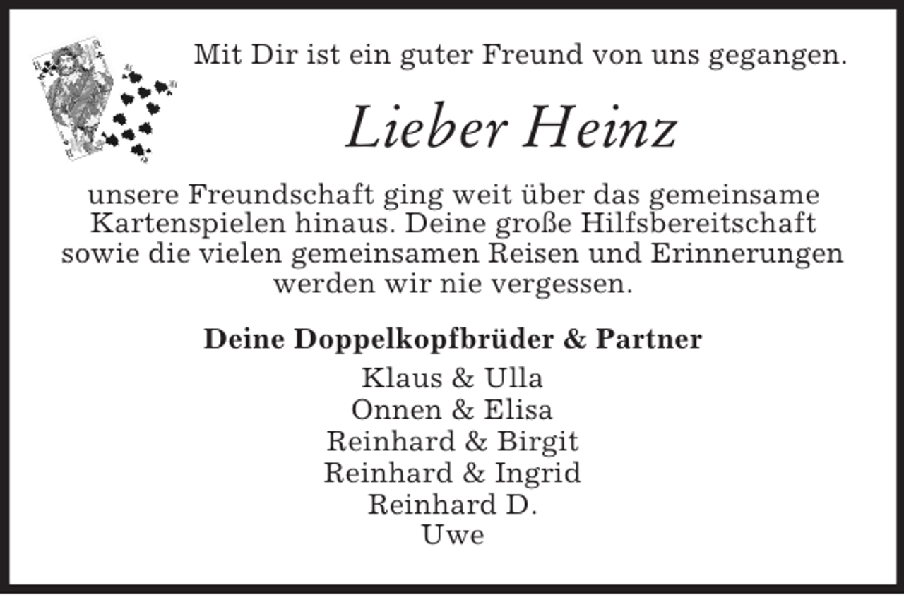 <p>Mit Dir ist ein guter Freund von uns gegangen.<br />Lieber Heinz<br />unsere Freundschaft ging weit über das gemeinsame<br />Kartenspielen hinaus. Deine große Hilfsbereitschaft<br />sowie die vielen gemeinsamen Reisen und Erinnerungen<br />werden wir nie vergessen.<br />Deine Doppelkopfbrüder</p>
