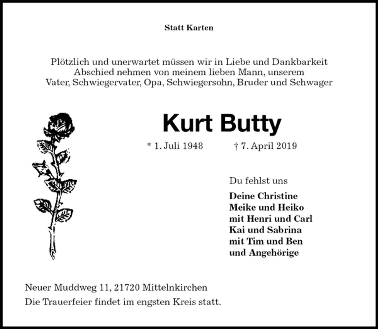<p>Statt Karten<br />Plötzlich und unerwartet müssen wir in Liebe und Dankbarkeit<br />Abschied nehmen von meinem lieben Mann, unserem<br />Vater, Schwiegervater, Opa, Schwiegersohn, Bruder und Schwager<br />Kurt Butty<br />* 1. Juli 1948 † 7. April 2019<br />Du fehlst uns<br />Deine Christine<br />Meike und Heiko<br />mit Henri und Carl<br />Kai und Sabrina<br />mit Tim und Ben<br />und Angehörige<br />Neuer Muddweg 11, 21720 Mittelnkirchen<br />Die Trauerfeier findet im engsten Kreis statt.</p>