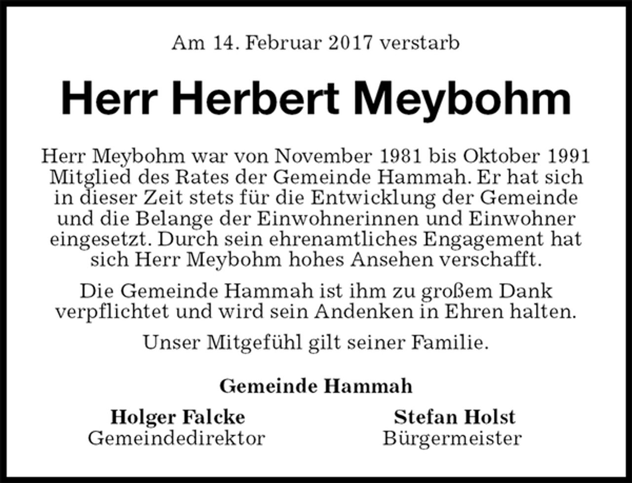 <p>Am 14. Februar 2017 verstarb<br />Herr Herbert Meybohm<br />Herr Meybohm war von November 1981 bis Oktober 1991<br />Mitglied des Rates der Gemeinde Hammah. Er hat sich in dieser Zeit stets für die Entwicklung der Gemeinde und die Belange der Einwohnerinnen und Einwohner eingesetzt. Durch sein ehrenamtliches Engagement hat sich Herr Meybohm hohes Ansehen verschafft.<br />Die Gemeinde Hammah ist ihm zu großem Dank<br />verpflichtet und wird sein Andenken in Ehren halten.<br />Unser Mitgefühl gilt seiner Familie.<br />Gemeinde Hammah<br />Holger Falcke Stefan Holst<br />Gemeindedirektor Bürgermeister</p>