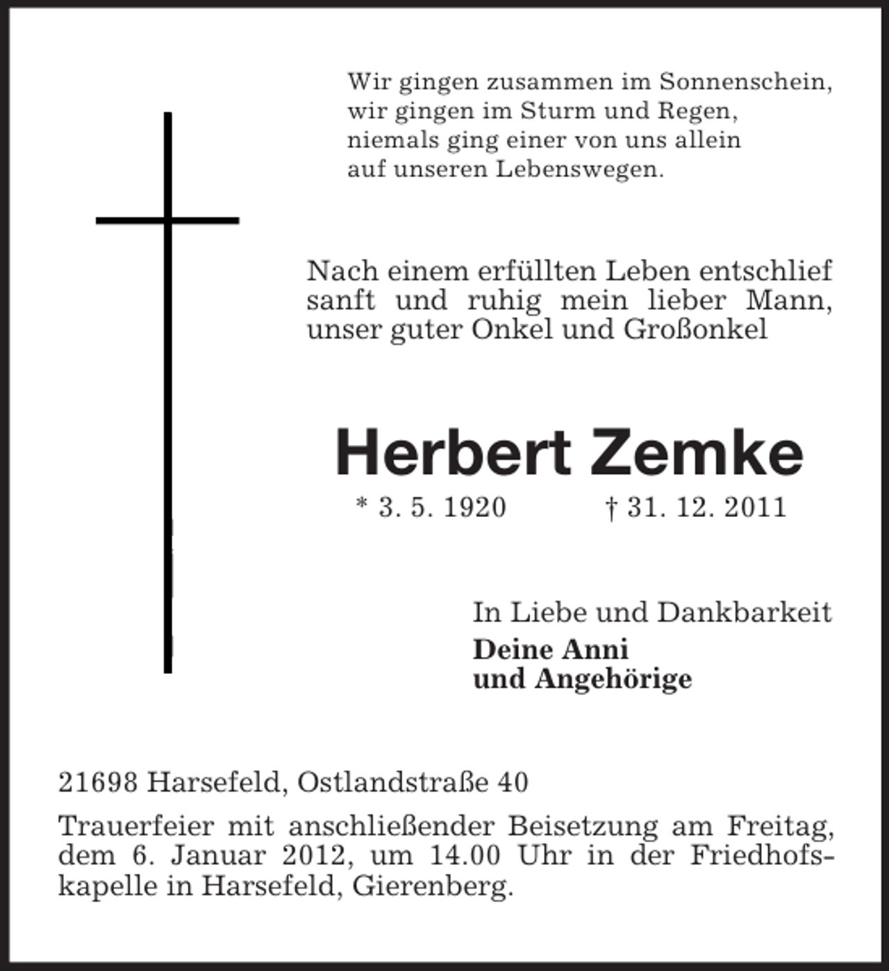 <p>Wir gingen zusammen im Sonnenschein,<br />wir gingen im Sturm und Regen,<br />niemals ging einer von uns allein<br />auf unseren Lebenswegen.</p><p>Nach einem erfüllten Leben entschlief<br />sanft und ruhig mein lieber Mann,<br />unser guter Onkel und Großonkel</p><p>Herbert Zemke<br />* 3. 5. 1920</p><p>† 31. 12. 2011</p><p>In Liebe und Dankbarkeit<br />Deine Anni<br />und Angehörige</p><p>21698 Harsefeld, Ostlandstraße 40<br />Trauerfeier mit anschließender Beisetzung am Freitag,<br />dem 6. Januar 2012, um 14.00 Uhr in der Friedhofskapelle in Harsefeld, Gierenberg.</p>