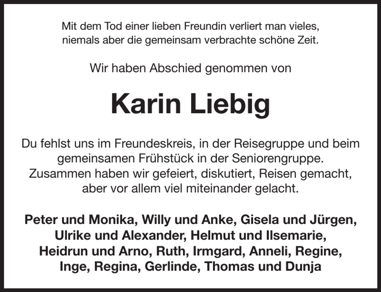 <p>Mit dem Tod einer lieben Freundin verliert man vieles,<br />niemals aber die gemeinsam verbrachte schöne Zeit.<br />Wir haben Abschied genommen von<br />Karin Liebig<br />Du fehlst uns im Freundeskreis, in der Reisegruppe und beim gemeinsamen Frühstück in der Seniorengruppe.<br />Zusammen haben wir gefeiert, diskutiert, Reisen gemacht, aber vor allem viel miteinander gelacht.<br />Peter und Monika, Willy und Anke, Gisela und Jürgen, Ulrike und Alexander, Helmut und Ilsemarie,<br />Heidrun und Arno, Ruth, Irmgard, Anneli, Regine,<br />Inge, Regina, Gerlinde, Thomas und Dunja</p>