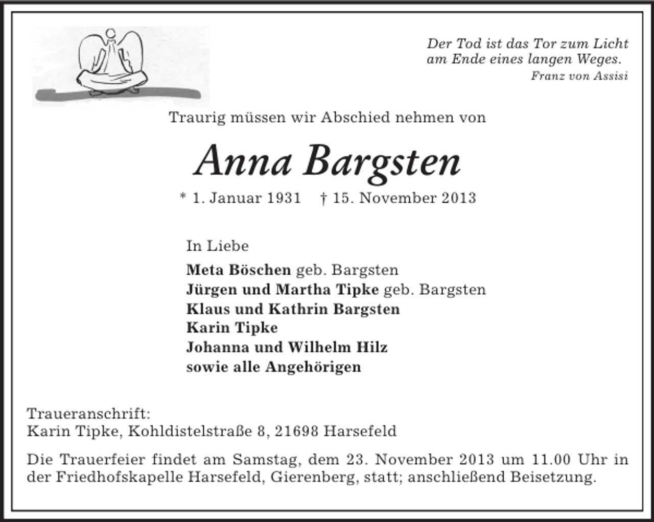 <p>Der Tod ist das Tor zum Licht<br />am Ende eines langen Weges.<br />Franz von Assisi<br />Traurig müssen wir Abschied nehmen von<br />Anna Bargsten<br />* 1. Januar 1931 † 15. November 2013<br />In Liebe<br />Meta Böschen geb. Bargsten<br />Jürgen und Martha Tipke geb. Bargsten<br />Klaus und Kathrin Bargsten<br />Karin Tipke<br />Johanna und Wilhelm Hilz<br />sowie alle Angehörigen<br />Traueranschrift:<br />Karin Tipke, Kohldistelstraße 8, 21698 Harsefeld<br />Die Trauerfeier findet am Samstag, dem 23. November 2013 um 11.00 Uhr in der Friedhofskapelle Harsefeld, Gierenberg, statt; anschließend Beisetzung.</p>