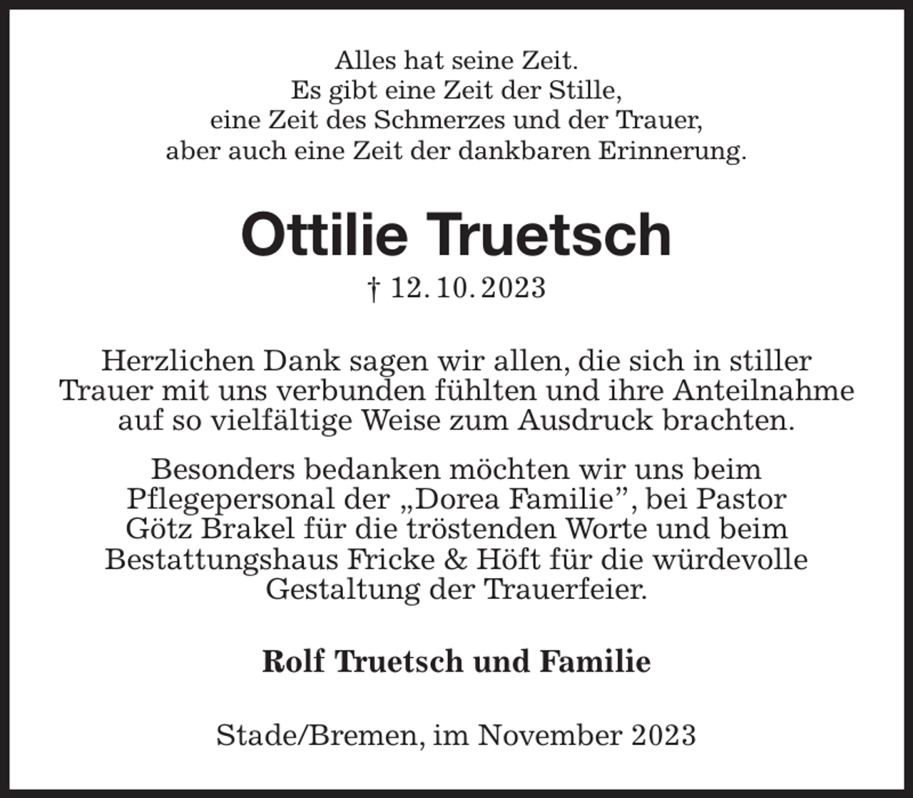 <p>Alles hat seine Zeit.<br />Es gibt eine Zeit der Stille,<br />eine Zeit des Schmerzes und der Trauer,<br />aber auch eine Zeit der dankbaren Erinnerung.<br />Ottilie Truetsch<br />† 12. 10. 2023<br />Herzlichen Dank sagen wir allen, die sich in stiller<br />Trauer mit uns verbunden fühlten und ihre Anteilnahme<br />auf so vielfältige Weise zum Ausdruck brachten.<br />Besonders bedanken möchten wir uns beim<br />Pflegepersonal der „Dorea Familie”, bei Pastor<br />Götz Brakel für die tröstenden Worte und beim<br />Bestattungshaus Fricke &amp; Höft für die würdevolle<br />Gestaltung der Trauerfeier.<br />Rolf Truetsch und Familie<br />Stade/Bremen, im November 2023</p>