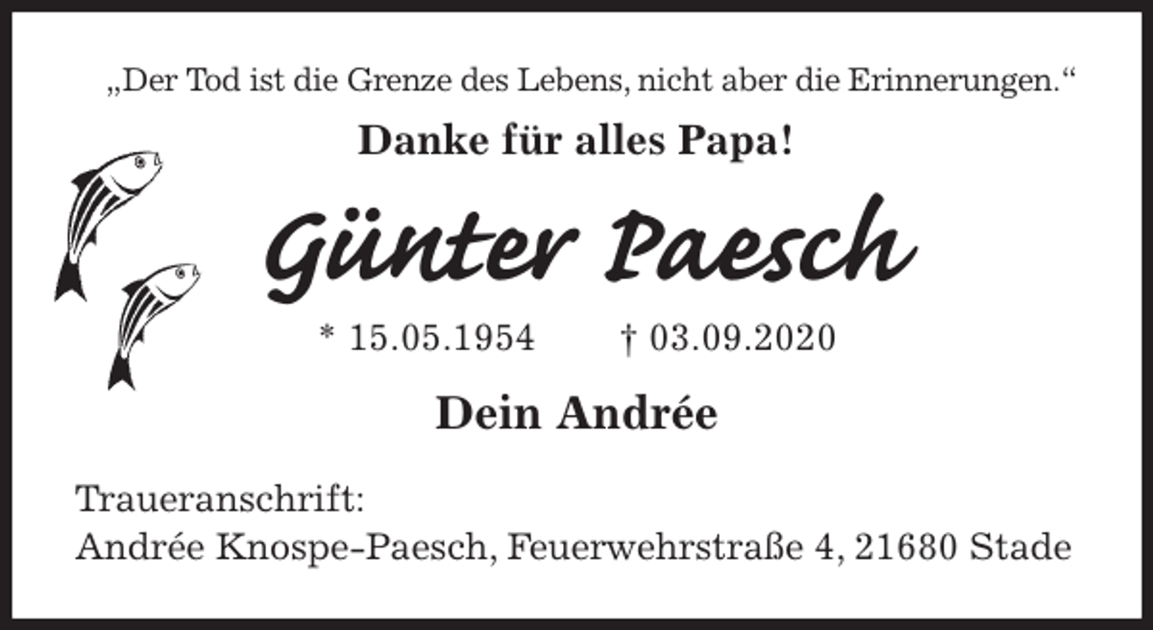 <p>„Der Tod ist die Grenze des Lebens, nicht aber die Erinnerungen.“<br />Danke für alles Papa!<br />Günter Paesch<br />* 15.05.1954 † 03.09.2020<br />Dein Andrée<br />Traueranschrift:<br />Andrée Knospe-Paesch, Feuerwehrstraße 4, 21680 Stade</p>