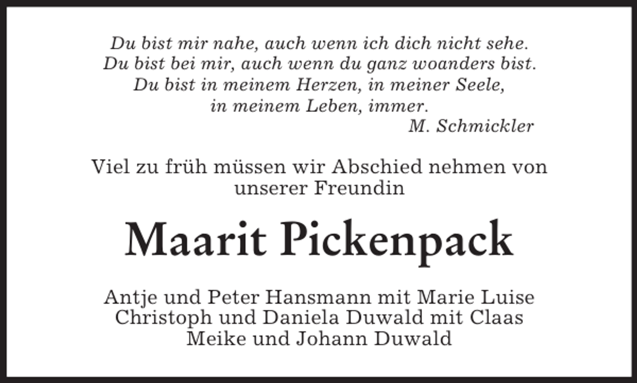 <p>Du bist mir nahe, auch wenn ich dich nicht sehe.<br />Du bist bei mir, auch wenn du ganz woanders bist.<br />Du bist in meinem Herzen, in meiner Seele,<br />in meinem Leben, immer.<br />M. Schmickler<br />Viel zu früh müssen wir Abschied nehmen von<br />unserer Freundin<br />Maarit Pickenpack<br />Antje und Peter Hansmann mit Marie Luise<br />Christoph und Daniela Duwald mit Claas<br />Meike und Johann Duwald</p>