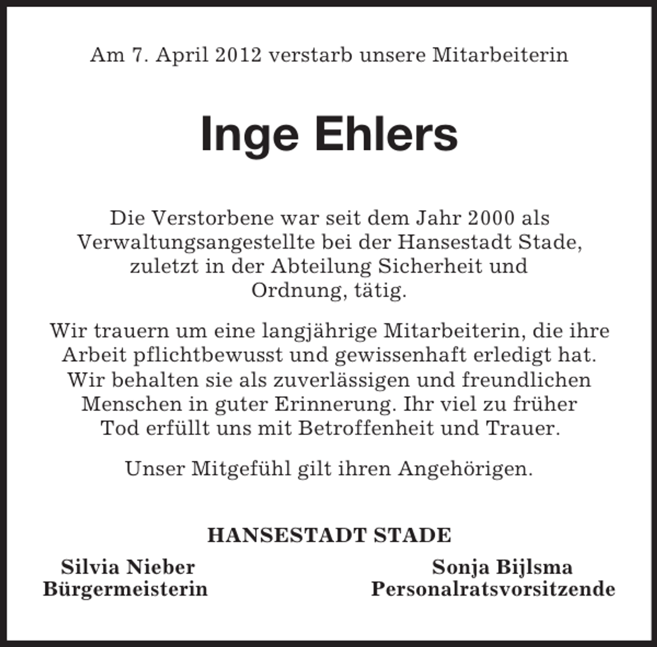 <p>Am 7. April 2012 verstarb unsere Mitarbeiterin<br />Inge Ehlers<br />Die Verstorbene war seit dem Jahr 2000 als<br />Verwaltungsangestellte bei der Hansestadt Stade,<br />zuletzt in der Abteilung Sicherheit und<br />Ordnung, tätig.<br />Wir trauern um eine langjährige Mitarbeiterin, die ihre Arbeit pflichtbewusst und gewissenhaft erledigt hat. Wir behalten sie als zuverlässigen und freundlichen Menschen in guter Erinnerung. Ihr viel zu früher<br />Tod erfüllt uns mit Betroffenheit und Trauer.<br />Unser Mitgefühl gilt ihren Angehörigen.<br />HANSESTADT STADE<br />Silvia Nieber Sonja Bijlsma<br />Bürgermeisterin Personalratsvorsitzende</p>
