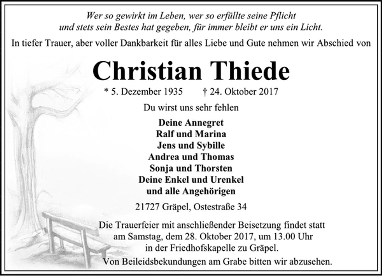 <p>Wer so gewirkt im Leben, wer so erfüllte seine Pflicht<br />und stets sein Bestes hat gegeben, für immer bleibt er uns ein Licht.<br />In tiefer Trauer, aber voller Dankbarkeit für alles Liebe und Gute nehmen wir Abschied von<br />Christian Thiede<br />* 5. Dezember 1935 † 24. Oktober 2017<br />Du wirst uns sehr fehlen<br />Deine Annegret<br />Ralf und Marina<br />Jens und Sybille<br />Andrea und Thomas<br />Sonja und Thorsten<br />Deine Enkel und Urenkel<br />und alle Angehörigen<br />21727 Gräpel, Ostestraße 34<br />Die Trauerfeier mit anschließender Beisetzung findet statt<br />am Samstag, dem 28. Oktober 2017, um 13.00 Uhr<br />in der Friedhofskapelle zu Gräpel.<br />Von Beileidsbekundungen am Grabe bitten wir abzusehen.</p>