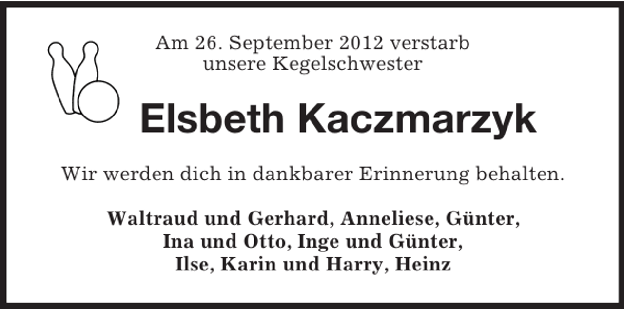 <p>Am 26. September 2012 verstarb<br />unsere Kegelschwester</p><p>Elsbeth Kaczmarzyk<br />Wir werden dich in dankbarer Erinnerung behalten.<br />Waltraud und Gerhard, Anneliese, Günter,<br />Ina und Otto, Inge und Günter,<br />Ilse, Karin und Harry, Heinz</p>