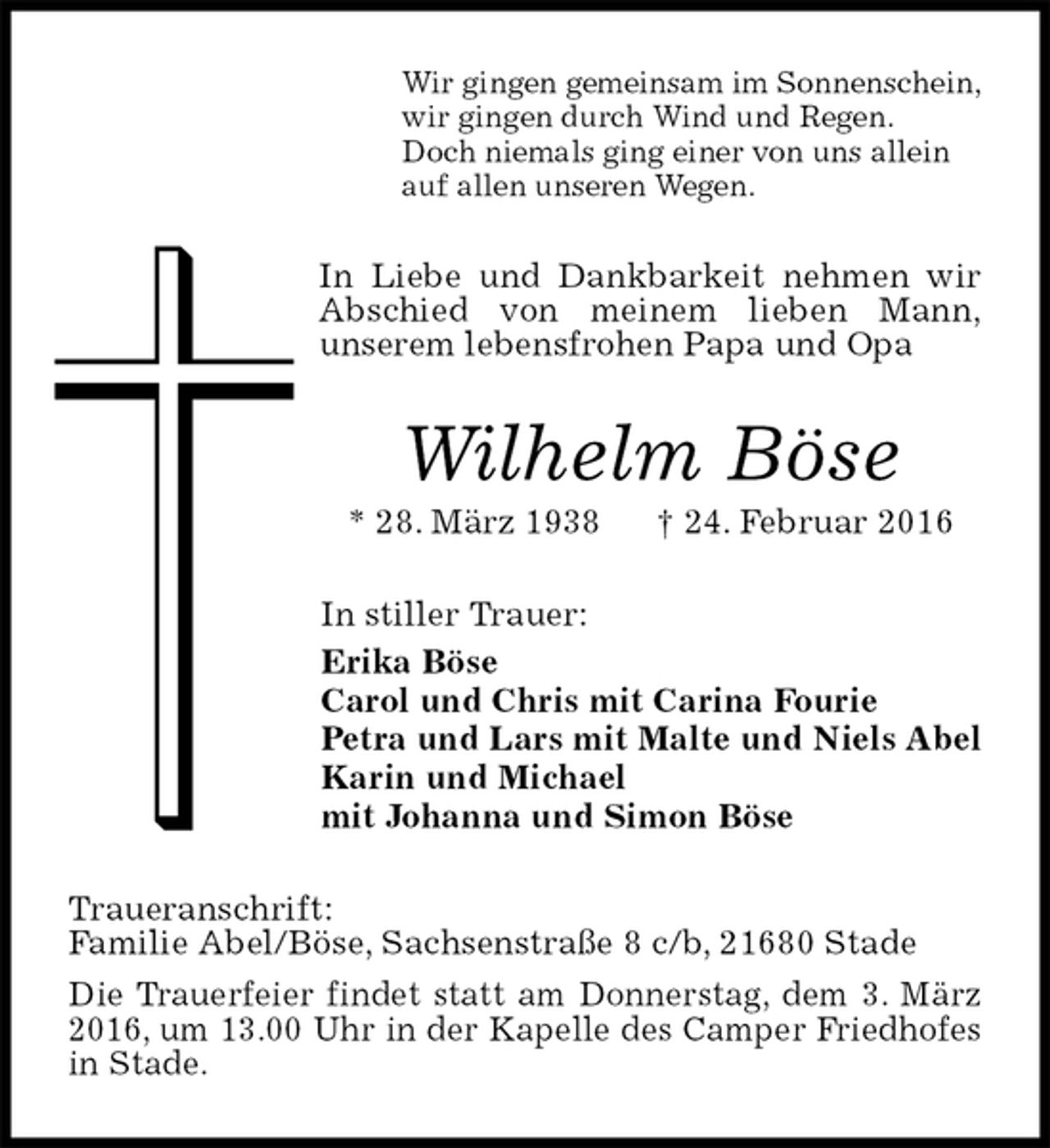 <p>Wir gingen gemeinsam im Sonnenschein,<br />wir gingen durch Wind und Regen.<br />Doch niemals ging einer von uns allein<br />auf allen unseren Wegen.<br />In Liebe und Dankbarkeit nehmen wir Abschied von meinem lieben Mann,<br />unserem lebensfrohen Papa und Opa<br />Wilhelm Böse<br />* 28. März 1938 † 24. Februar 2016<br />In stiller Trauer:<br />Erika Böse<br />Carol und Chris mit Carina Fourie<br />Petra und Lars mit Malte und Niels Abel<br />Karin und Michael<br />mit Johanna und Simon Böse<br />Traueranschrift:<br />Familie Abel/Böse, Sachsenstraße 8 c/b, 21680 Stade<br />Die Trauerfeier findet statt am Donnerstag, dem 3. März 2016, um 13.00 Uhr in der Kapelle des Camper Friedhofes in Stade.</p>