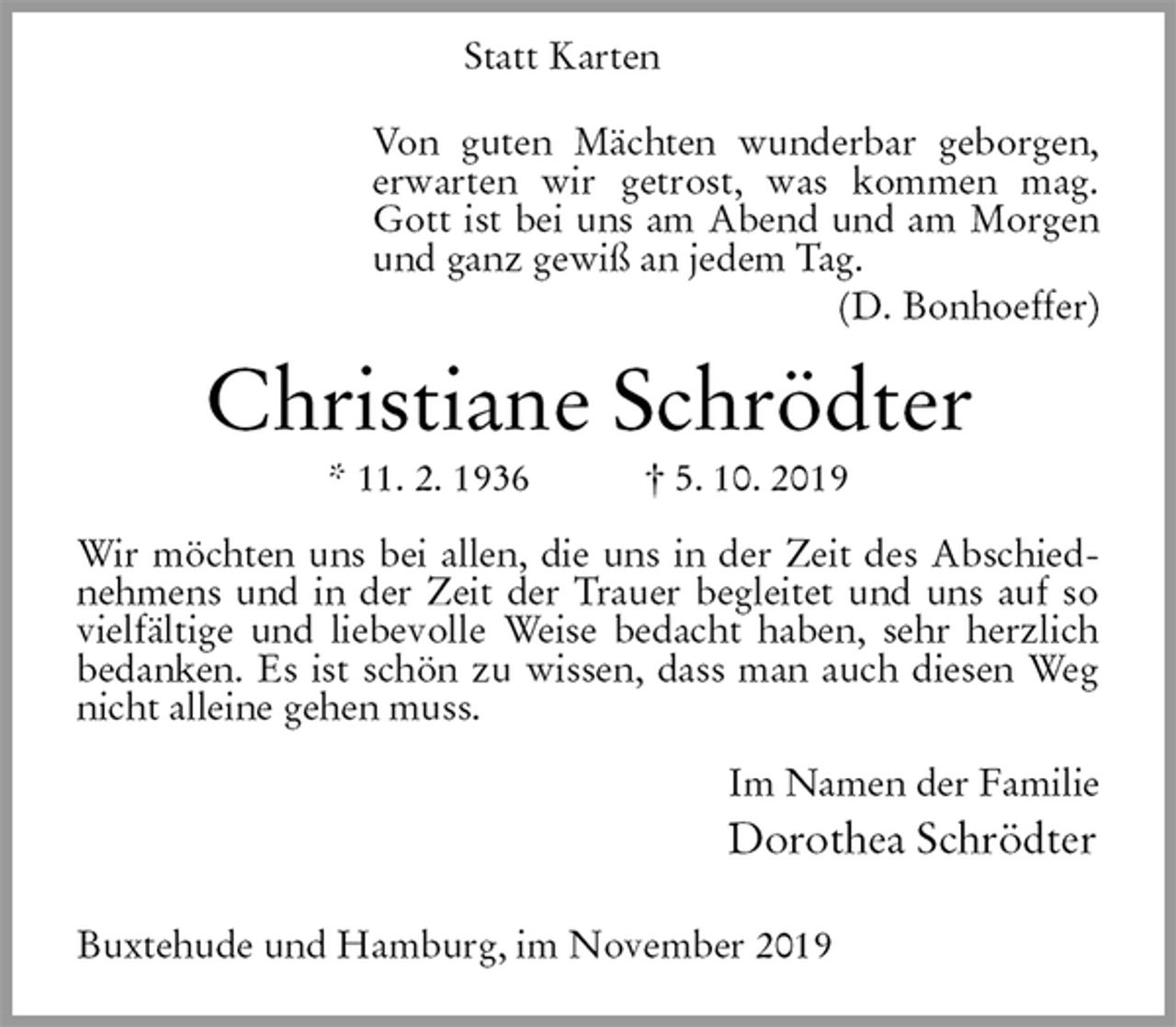 <p>Von guten Mächten wunderbar geborgen,<br />erwarten wir getrost, was kommen mag.<br />Gott ist bei uns am Abend und am Morgen</p><p>und ganz gewiß an jedem Tag.<br />Christiane Schrödter<br />* 11. 2. 1936 † 5. 10. 2019<br />Wir möchten uns bei allen, die uns in der Zeit des Abschiednehmens und in der Zeit der Trauer begleitet und uns auf so vielfältige und liebevolle Weise bedacht haben, sehr herzlich bedanken. Es ist schön zu wissen, dass man auch diesen Weg nicht alleine gehen muss.<br />Im Namen der Familie<br />Dorothea Schrödter<br />Buxtehude und Hamburg, im November 2019<br />Statt Karten<br />Von guten Mächten wunderbar geborgen,<br />erwarten wir getrost, was kommen mag.<br />Gott ist bei uns am Abend und am Morgen<br />und ganz gewiß an jedem Tag.<br />(D. Bonhoeffer)</p>
