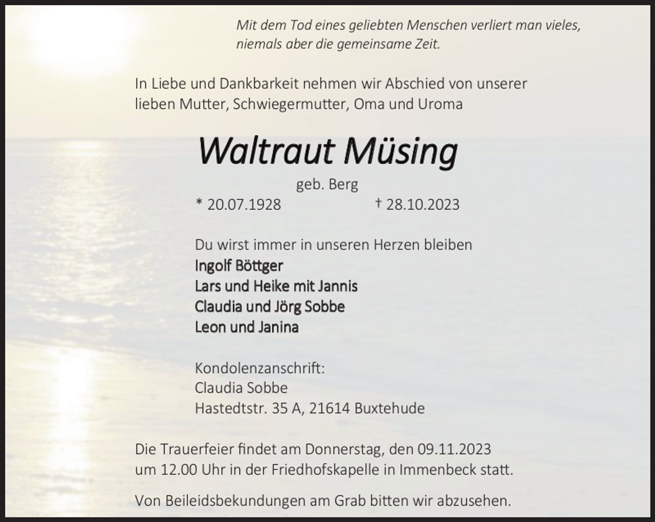 <p>Mit dem Tod eines geliebten Menschen verliert man vieles,<br />niemals aber die gemeinsame Zeit.</p>
<p>In Liebe und Dankbarkeit nehmen wir Abschied von unserer<br />lieben Mutter, Schwiegermutter, Oma und Uroma</p>
<p>Waltraut Müsing<br />20.0 .192</p>
<p>geb. Berg</p>
<p>2 .10.2023</p>
<p>Du wirst immer in unseren Herzen bleiben<br />Ingolf Böttger<br />Lars und Heike mit Jannis<br />Claudia und Jörg Sobbe<br />Leon und Janina<br />Kondolenzanschrift:<br />Claudia Sobbe<br />Hastedtstr. 35 A, 21614 Buxtehude<br />Die Trauerfeier ﬁndet am Donnerstag, den 09.11.2023<br />um 12.00 Uhr in der Friedhofskapelle in Immenbeck statt.<br />Von Beileidsbekundungen am Grab bitten wir abzusehen.</p>