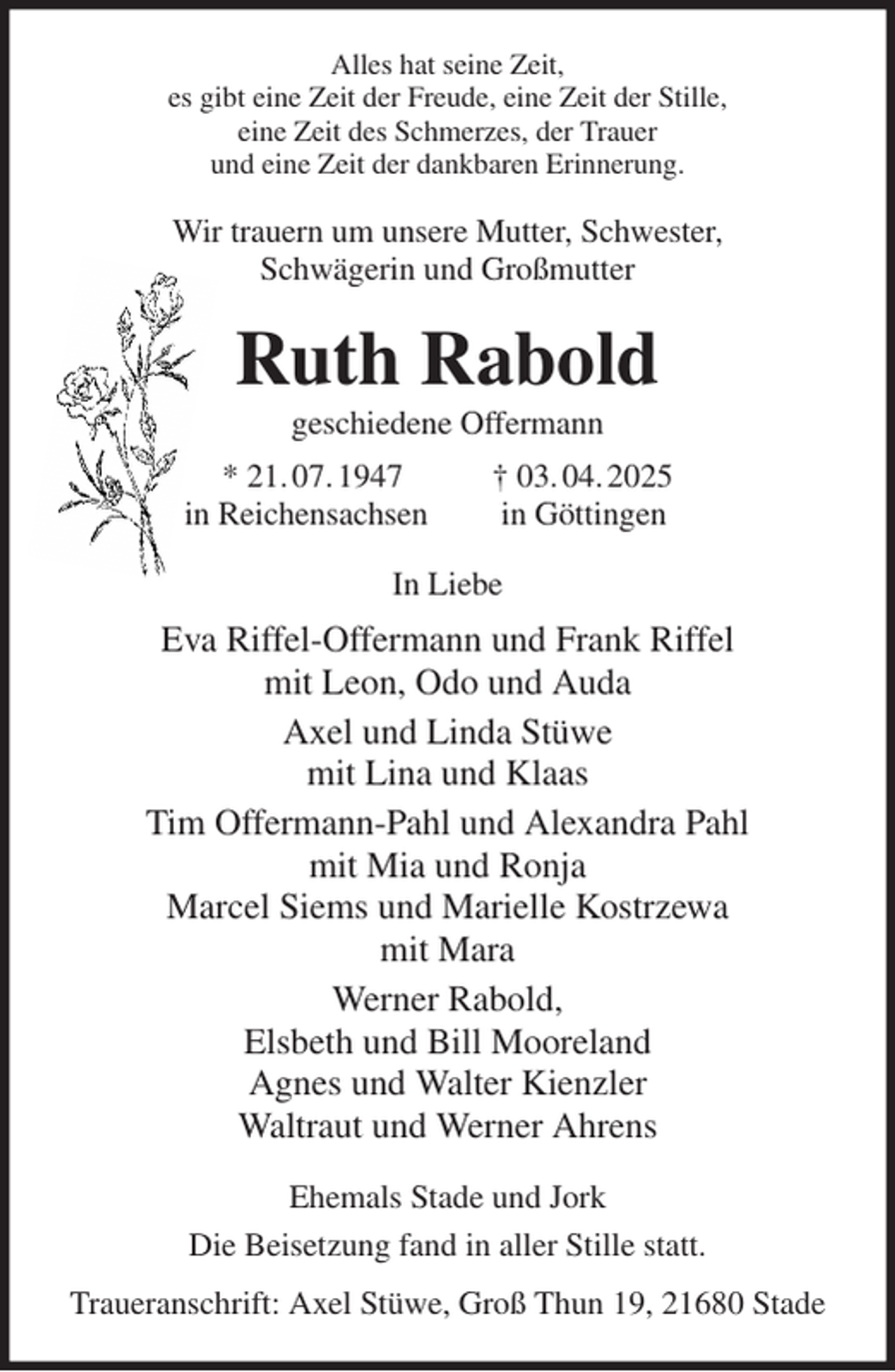 <p>Alles hat seine Zeit,<br />es gibt eine Zeit der Freude, eine Zeit der Stille,<br />eine Zeit des Schmerzes, der Trauer<br />und eine Zeit der dankbaren Erinnerung.<br />Wir trauern um unsere Mutter, Schwester,<br />Schwägerin und Großmutter<br />Ruth Rabold<br />geschiedene Offermann<br />* 21. 07. 1947 † 03. 04. 2025<br />in Reichensachsen in Göttingen<br />In Liebe<br />Eva Riffel-Offermann und Frank Riffel<br />mit Leon, Odo und Auda<br />Axel und Linda Stüwe<br />mit Lina und Klaas<br />Tim Offermann-Pahl und Alexandra Pahl<br />mit Mia und Ronja<br />Marcel Siems und Marielle Kostrzewa<br />mit Mara<br />Werner Rabold,<br />Elsbeth und Bill Mooreland<br />Agnes und Walter Kienzler<br />Waltraut und Werner Ahrens<br />Ehemals Stade und Jork<br />Die Beisetzung fand in aller Stille statt.<br />Traueranschrift: Axel Stüwe, Groß Thun 19, 21680 Stade</p>