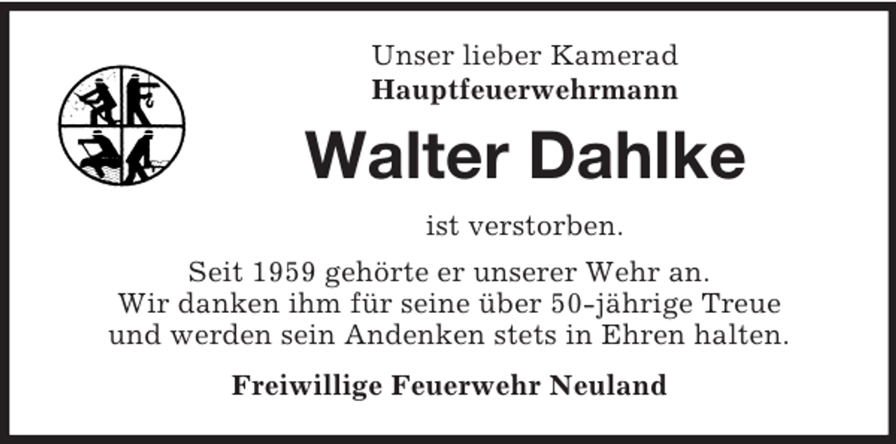 <p>Unser lieber Kamerad<br />Hauptfeuerwehrmann</p><p>Walter Dahlke<br />ist verstorben.<br />Seit 1959 gehörte er unserer Wehr an.<br />Wir danken ihm für seine über 50-jährige Treue<br />und werden sein Andenken stets in Ehren halten.<br />Freiwillige Feuerwehr Neuland</p>