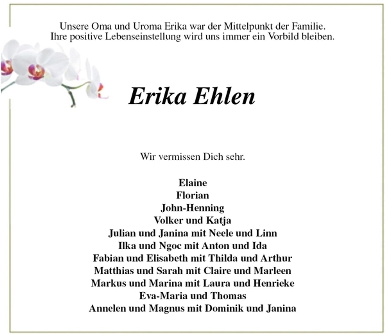 <p>Unsere Oma und Uroma Erika war der Mittelpunkt der Familie.<br />Ihre positive Lebenseinstellung wird uns immer ein Vorbild bleiben.<br />Erika Ehlen<br />Wir vermissen Dich sehr.</p><p>Elaine<br />Florian<br />John-Henning<br />Volker und Katja<br />Julian und Janina mit Neele und Linn<br />Ilka und Ngoc mit Anton und Ida<br />Fabian und Elisabeth mit Thilda und Arthur<br />Matthias und Sarah mit Claire und Marleen<br />Markus und Marina mit Laura und Henrieke<br />Eva-Maria und Thomas<br />Annelen und Magnus mit Dominik und Janina</p>
