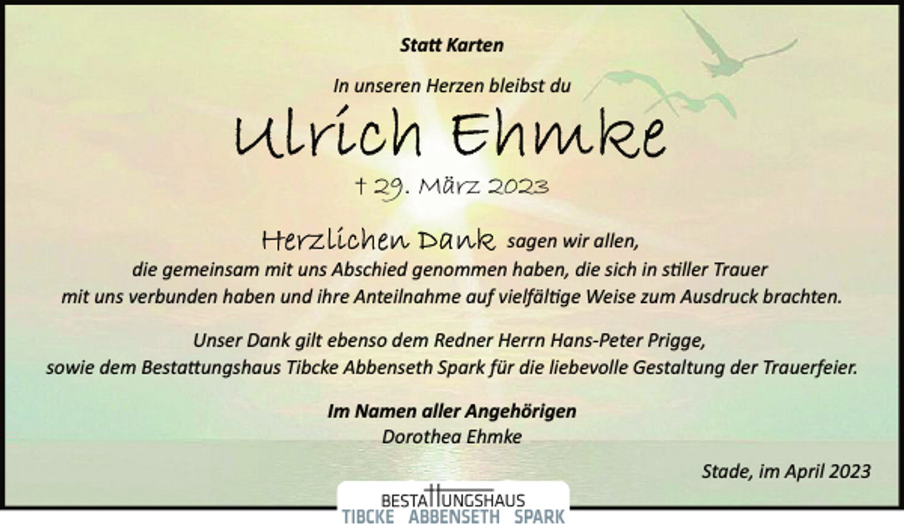 <p>Statt Karten<br />In unseren Herzen bleibst du<br />Ulrich Ehmke<br />+ 29. März 2023<br />Herzlichen Dank<br />sagen wir allen,<br />die gemeinsam mit uns Abschied genommen haben, die sich in stiller Trauer<br />mit uns verbunden haben und ihre Anteilnahme auf vielfälltge Weise zum Ausdruck brachten.<br />Unser Dank gilt ebenso dem Redner Herrn Hans­Peter Prigge,<br />sowie dem Bestattungshaus Tibcke Abbenseth Spark für die liebevolle Gestaltung der Trauerfeier.<br />m Namen aller Angehörigen<br />Dorothea Ehmke<br />Stade, im April 2023</p>