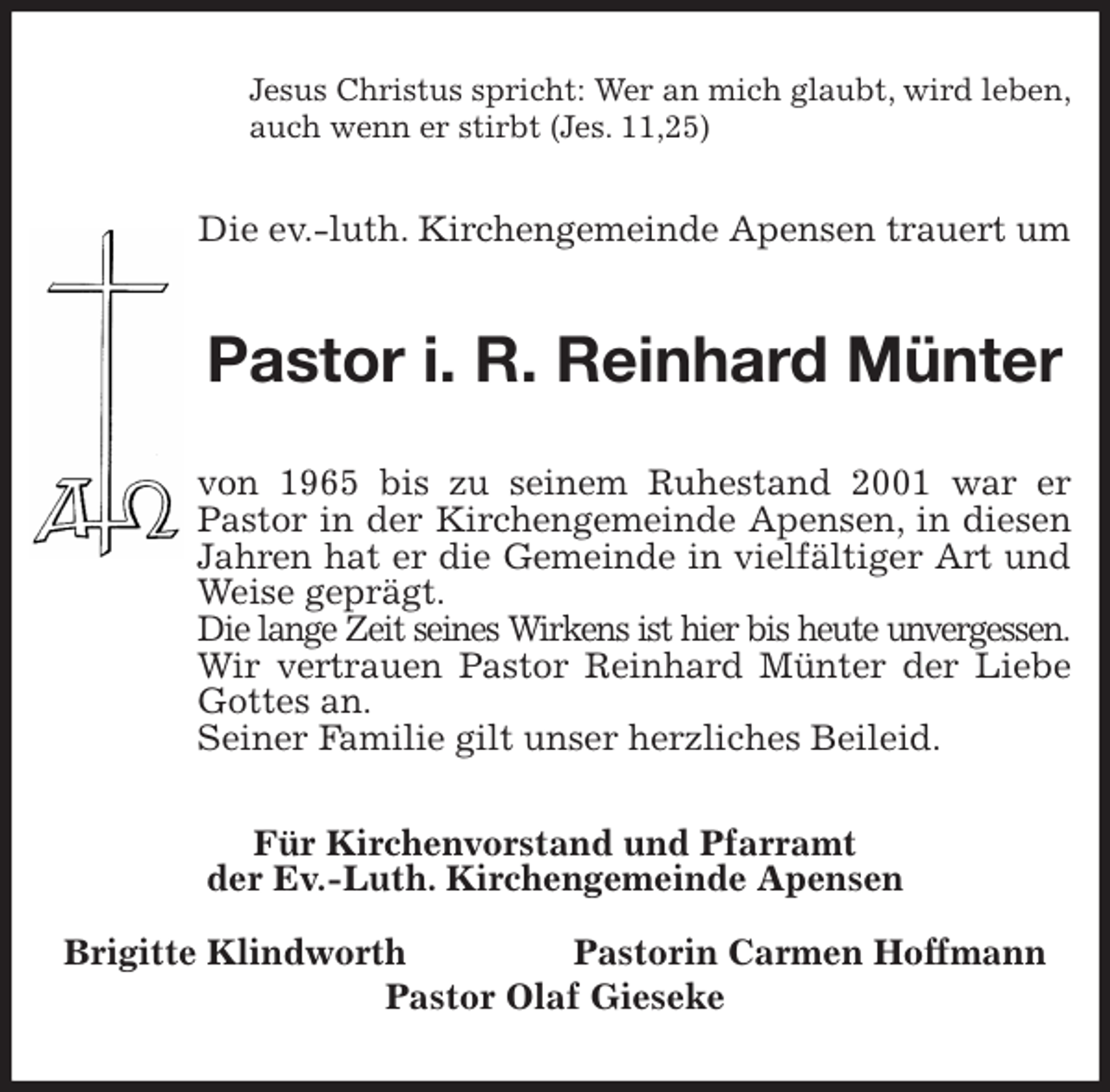 <p>Jesus Christus spricht: Wer an mich glaubt, wird leben,<br />auch wenn er stirbt (Jes. 11,25)<br />Die ev.-luth. Kirchengemeinde Apensen trauert um<br />Pastor i. R. Reinhard Münter<br />von 1965 bis zu seinem Ruhestand 2001 war er<br />Pastor in der Kirchengemeinde Apensen, in diesen<br />Jahren hat er die Gemeinde in vielfältiger Art und<br />Weise geprägt.<br />Die lange Zeit seines Wirkens ist hier bis heute unvergessen.<br />Wir vertrauen Pastor Reinhard Münter der Liebe<br />Gottes an.<br />Seiner Familie gilt unser herzliches Beileid.<br />Für Kirchenvorstand und Pfarramt<br />der Ev.-Luth. Kirchengemeinde Apensen</p>
<p>Brigitte Klindworth Pastorin Carmen Hoffmann<br />Pastor Olaf Gieseke</p>