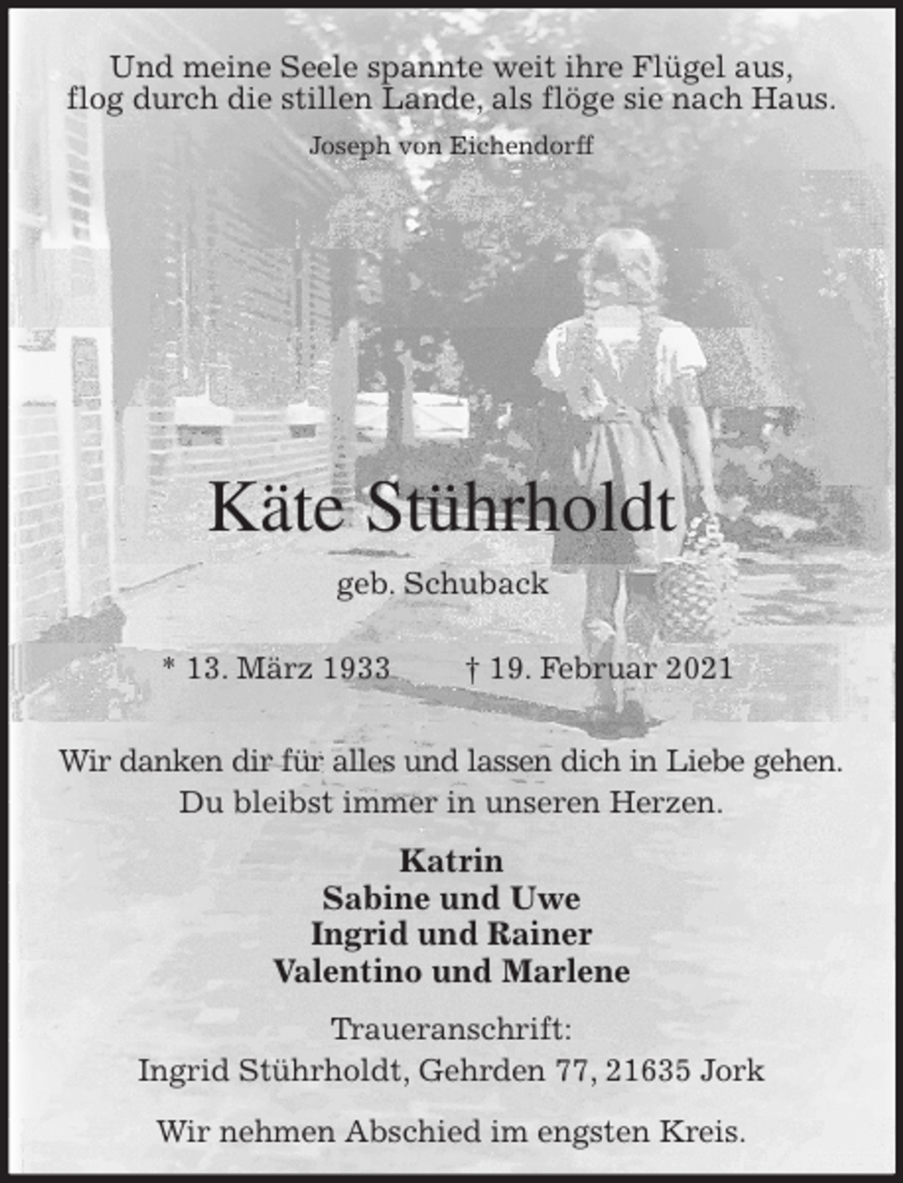 <p>Und meine Seele spannte weit ihre Flügel aus,<br />flog durch die stillen Lande, als flöge sie nach Haus.<br />Joseph von Eichendorff</p>
<p>Käte Stührholdt<br />geb. Schuback<br />* 13. März 1933 † 19. Februar 2021<br />Wir danken dir für alles und lassen dich in Liebe gehen.<br />Du bleibst immer in unseren Herzen.</p>
<p>Katrin<br />Sabine und Uwe<br />Ingrid und Rainer<br />Valentino und Marlene<br />Traueranschrift:<br />Ingrid Stührholdt, Gehrden 77, 21635 Jork<br />Wir nehmen Abschied im engsten Kreis.</p>