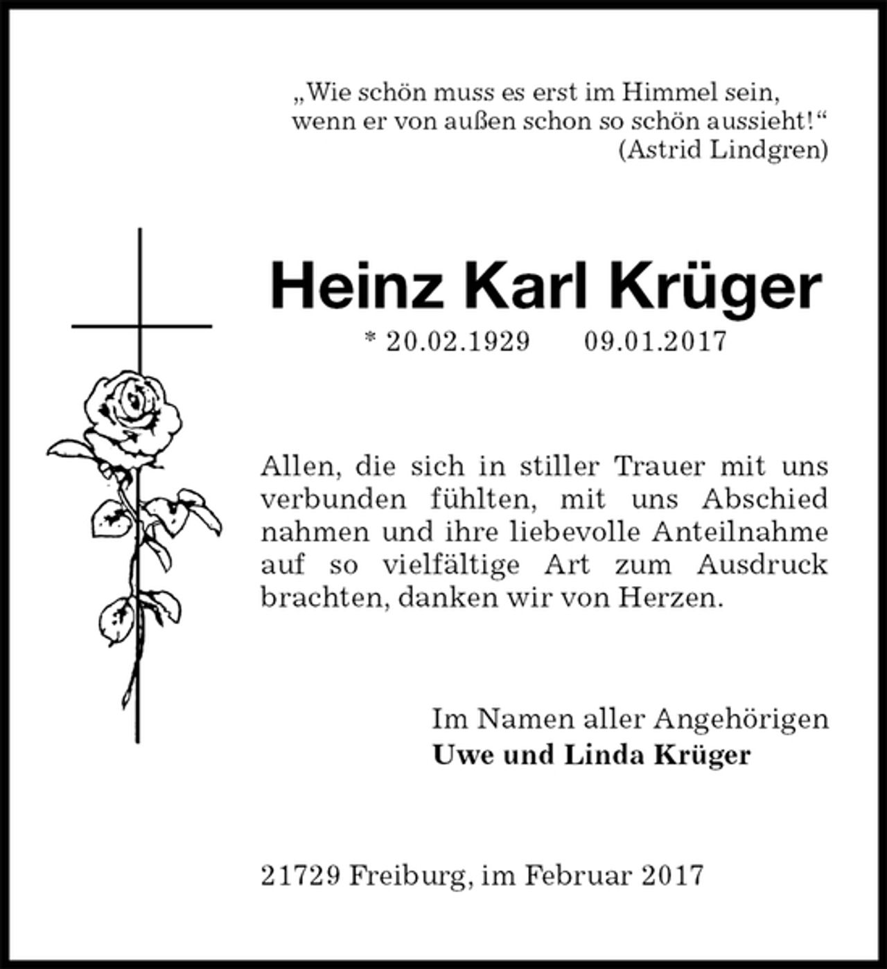 <p>„Wie schön muss es erst im Himmel sein,<br />wenn er von außen schon so schön aussieht!“<br />(Astrid Lindgren)<br />Heinz Karl Krüger<br />* 20.02.1929 09.01.2017<br />Allen, die sich in stiller Trauer mit uns verbunden fühlten, mit uns Abschied nahmen und ihre liebevolle Anteilnahme auf so vielfältige Art zum Ausdruck brachten, danken wir von Herzen.<br />Im Namen aller Angehörigen<br />Uwe und Linda Krüger<br />21729 Freiburg, im Februar 2017</p>