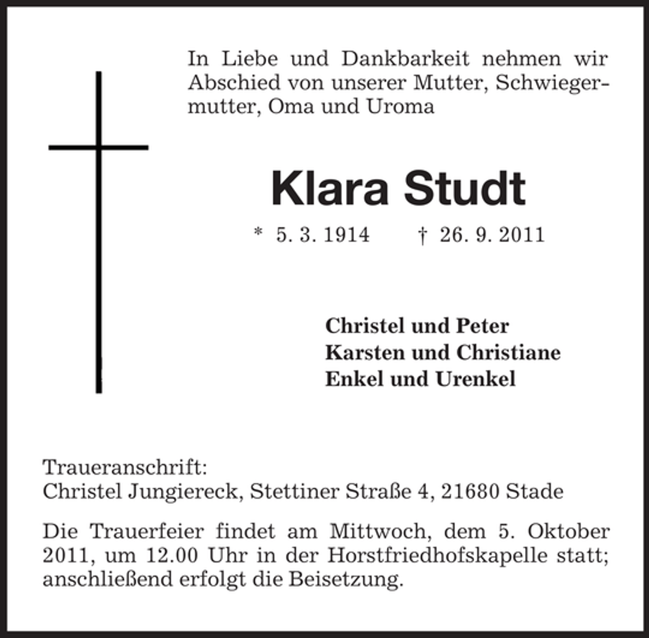 <p>In Liebe und Dankbarkeit nehmen wir<br />Abschied von unserer Mutter, Schwiegermutter, Oma und Uroma</p><p>Klara Studt<br />* 5. 3. 1914</p><p>† 26. 9. 2011</p><p>Christel und Peter<br />Karsten und Christiane<br />Enkel und Urenkel</p><p>Traueranschrift:<br />Christel Jungiereck, Stettiner Straße 4, 21680 Stade<br />Die Trauerfeier findet am Mittwoch, dem 5. Oktober<br />2011, um 12.00 Uhr in der Horstfriedhofskapelle statt;<br />anschließend erfolgt die Beisetzung.</p>