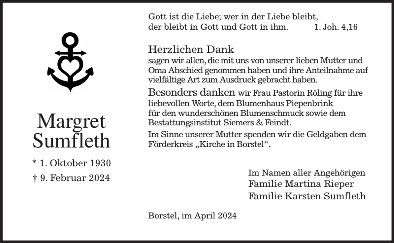 <p>Gott ist die Liebe; wer in der Liebe bleibt,<br />der bleibt in Gott und Gott in ihm. 1. Joh. 4,16</p><p>Herzlichen Dank<br />sagen wir allen, die mit uns von unserer lieben Mutter und Oma Abschied genommen haben und ihre Anteilnahme auf vielfältige Art zum Ausdruck gebracht haben.<br />Besonders danken wir Frau Pastorin Röling für ihre<br />liebevollen Worte, dem Blumenhaus Piepenbrink<br />für den wunderschönen Blumenschmuck sowie dem<br />Bestattungsinstitut Siemers &amp; Feindt.<br />Im Sinne unserer Mutter spenden wir die Geldgaben dem Förderkreis „Kirche in Borstel“.</p><p>Borstel, im April 2024<br />Margret<br />Sumfleth<br />* 1. Oktober 1930<br />† 9. Februar 2024<br />Im Namen aller Angehörigen<br />Familie Martina Rieper<br />Familie Karsten Sumfleth</p>