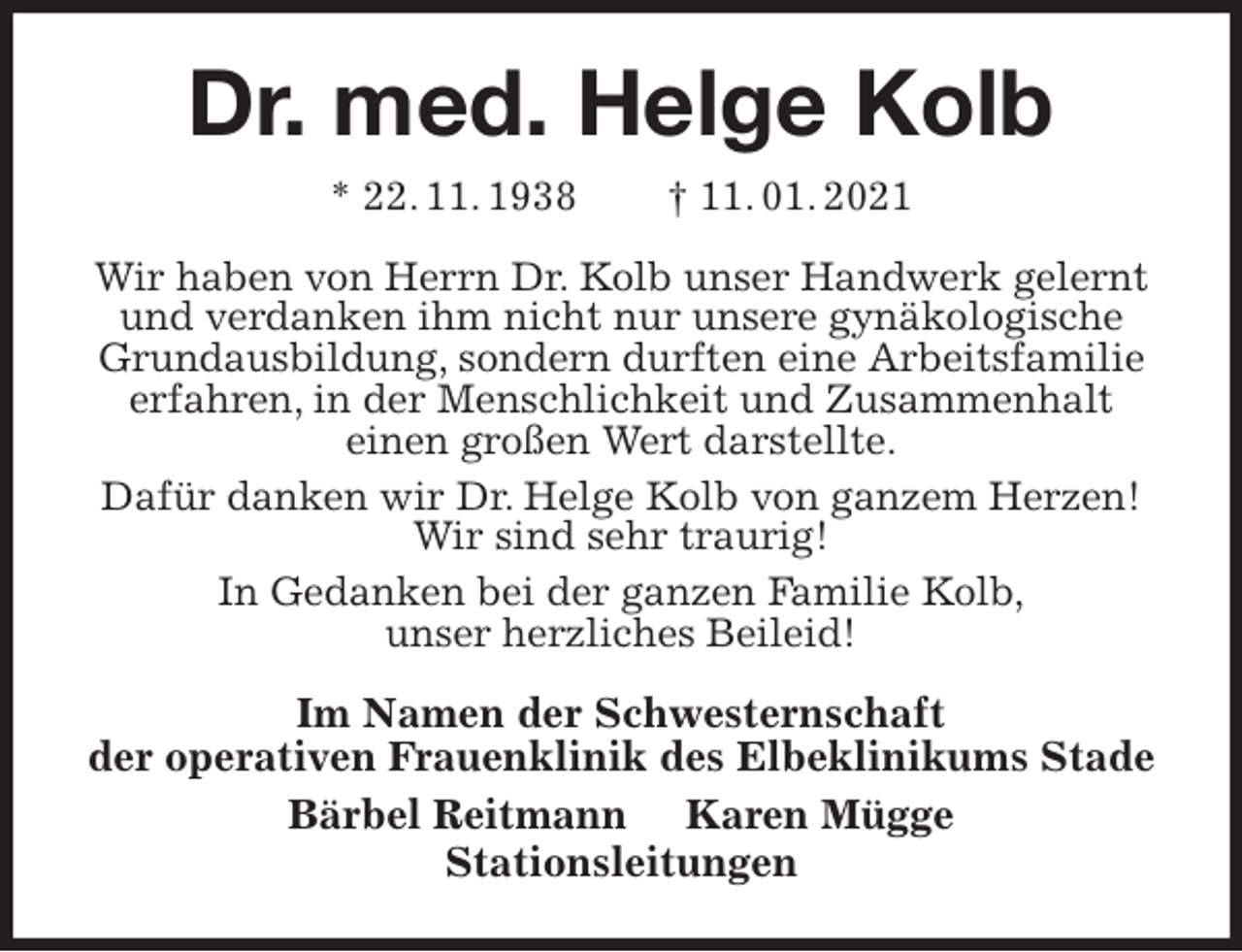 <p>Dr. med. Helge Kolb<br />* 22. 11. 1938 † 11. 01. 2021<br />Wir haben von Herrn Dr. Kolb unser Handwerk gelernt und verdanken ihm nicht nur unsere gynäkologische<br />Grundausbildung, sondern durften eine Arbeitsfamilie erfahren, in der Menschlichkeit und Zusammenhalt<br />einen großen Wert darstellte.<br />Dafür danken wir Dr. Helge Kolb von ganzem Herzen!<br />Wir sind sehr traurig!<br />In Gedanken bei der ganzen Familie Kolb,<br />unser herzliches Beileid!<br />Im Namen der Schwesternschaft<br />der operativen Frauenklinik des Elbeklinikums Stade<br />Bärbel Reitmann Karen Mügge<br />Stationsleitungen</p>