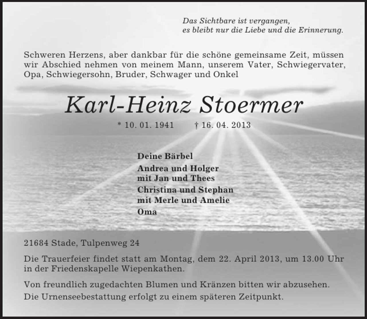 <p>Das Sichtbare ist vergangen,<br />es bleibt nur die Liebe und die Erinnerung.<br />Schweren Herzens, aber dankbar für die schöne gemeinsame Zeit, müssen wir Abschied nehmen von meinem Mann, unserem Vater, Schwiegervater, Opa, Schwiegersohn, Bruder, Schwager und Onkel<br />Karl-Heinz Stoermer<br />* 10. 01. 1941 † 16. 04. 2013<br />Deine Bärbel<br />Andrea und Holger<br />mit Jan und Thees<br />Christina und Stephan<br />mit Merle und Amelie<br />Oma<br />21684 Stade, Tulpenweg 24<br />Die Trauerfeier findet statt am Montag, dem 22. April 2013, um 13.00 Uhr in der Friedenskapelle Wiepenkathen.<br />Von freundlich zugedachten Blumen und Kränzen bitten wir abzusehen.<br />Die Urnenseebestattung erfolgt zu einem späteren Zeitpunkt.</p>
