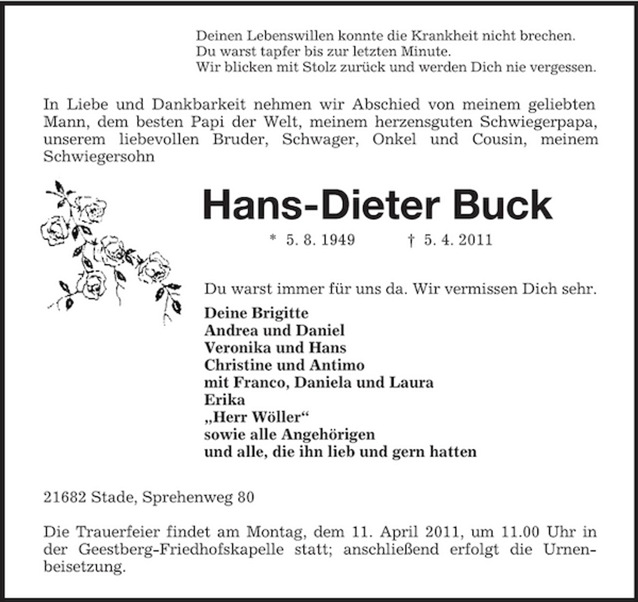 <p>Deinen Lebenswillen konnte die Krankheit nicht brechen.<br />Du warst tapfer bis zur letzten Minute.<br />Wir blicken mit Stolz zurück und werden Dich nie vergessen.<br />In Liebe und Dankbarkeit nehmen wir Abschied von meinem geliebten Mann, dem besten Papi der Welt, meinem herzensguten Schwiegerpapa, unserem liebevollen Bruder, Schwager, Onkel und Cousin, meinem Schwiegersohn<br />Hans-Dieter Buck<br />* 5. 8. 1949 † 5. 4. 2011<br />Du warst immer für uns da. Wir vermissen Dich sehr.<br />Deine Brigitte<br />Andrea und Daniel<br />Veronika und Hans<br />Christine und Antimo<br />mit Franco, Daniela und Laura<br />Erika<br />„Herr Wöller“<br />sowie alle Angehörigen<br />und alle, die ihn lieb und gern hatten<br />21682 Stade, Sprehenweg 80</p><p>Die Trauerfeier findet am Montag, dem 11. April 2011, um 11.00 Uhr in der Geestberg-Friedhofskapelle statt; anschließend erfolgt die Urnen-<br />beisetzung.</p>