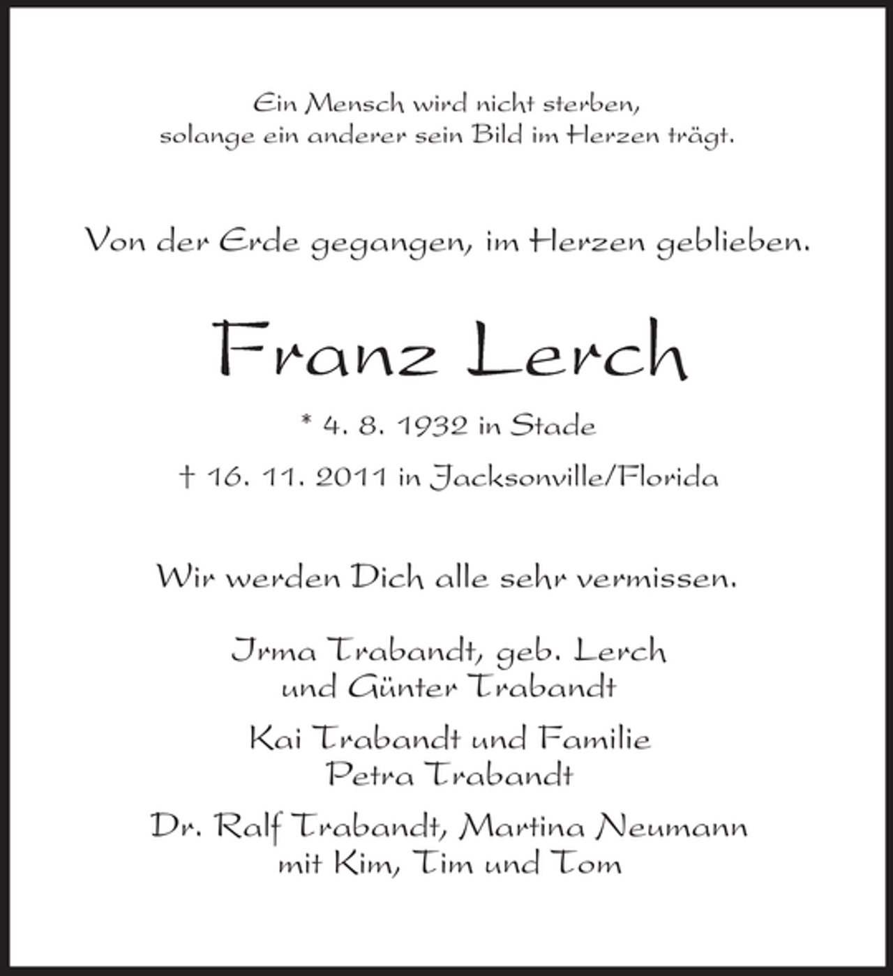 <p>Ein Mensch wird nicht sterben,<br />solange ein anderer sein Bild im Herzen trägt.</p><p>Von der Erde gegangen, im Herzen geblieben.</p><p>Franz Lerch<br />* 4. 8. 1932 in Stade<br />† 16. 11. 2011 in Jacksonville/Florida</p><p>Wir werden Dich alle sehr vermissen.<br />Irma Trabandt, geb. Lerch<br />und Günter Trabandt<br />Kai Trabandt und Familie<br />Petra Trabandt<br />Dr. Ralf Trabandt, Martina Neumann<br />mit Kim, Tim und Tom</p>