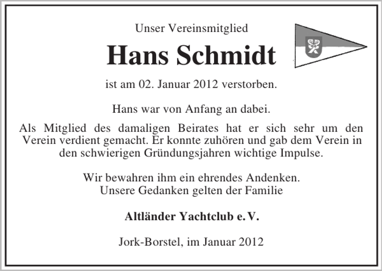 <p>Unser Vereinsmitglied</p><p>Hans Schmidt<br />ist am 02. Januar 2012 verstorben.<br />Hans war von Anfang an dabei.<br />Als Mitglied des damaligen Beirates hat er sich sehr um den<br />Verein verdient gemacht. Er konnte zuhören und gab dem Verein in<br />den schwierigen Gründungsjahren wichtige Impulse.<br />Wir bewahren ihm ein ehrendes Andenken.<br />Unsere Gedanken gelten der Familie<br />Altländer Yachtclub e. V.<br />Jork-Borstel, im Januar 2012</p>