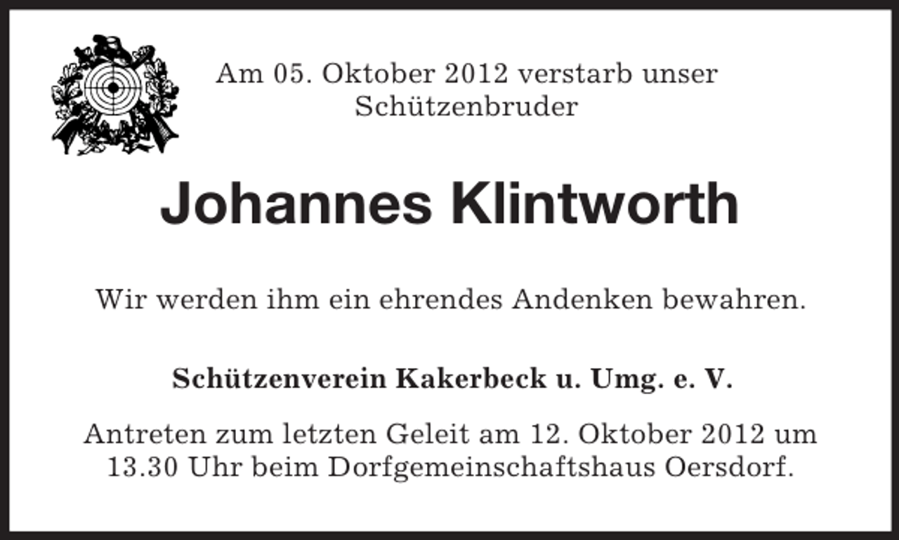 <p>Am 05. Oktober 2012 verstarb unser<br />Schützenbruder</p><p>Johannes Klintworth<br />Wir werden ihm ein ehrendes Andenken bewahren.<br />Schützenverein Kakerbeck u. Umg. e. V.<br />Antreten zum letzten Geleit am 12. Oktober 2012 um<br />13.30 Uhr beim Dorfgemeinschaftshaus Oersdorf.</p>