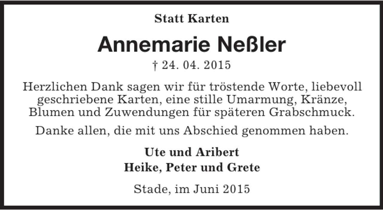 <p>Statt Karten<br />Annemarie Neßler<br />† 24. 04. 2015<br />Herzlichen Dank sagen wir für tröstende Worte, liebevoll geschriebene Karten, eine stille Umarmung, Kränze,<br />Blumen und Zuwendungen für späteren Grabschmuck.<br />Danke allen, die mit uns Abschied genommen haben.<br />Ute und Aribert<br />Heike, Peter und Grete<br />Stade, im Juni 2015</p>