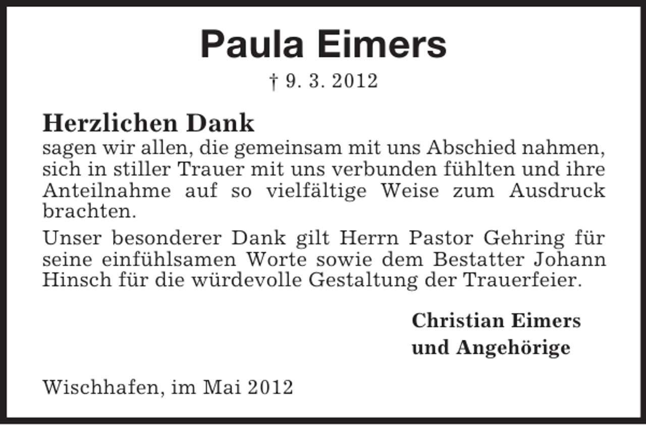 <p>Paula Eimers<br />† 9. 3. 2012</p><p>Herzlichen Dank<br />sagen wir allen, die gemeinsam mit uns Abschied nahmen,<br />sich in stiller Trauer mit uns verbunden fühlten und ihre<br />Anteilnahme auf so vielfältige Weise zum Ausdruck<br />brachten.<br />Unser besonderer Dank gilt Herrn Pastor Gehring für<br />seine einfühlsamen Worte sowie dem Bestatter Johann<br />Hinsch für die würdevolle Gestaltung der Trauerfeier.<br />Christian Eimers<br />und Angehörige<br />Wischhafen, im Mai 2012</p>