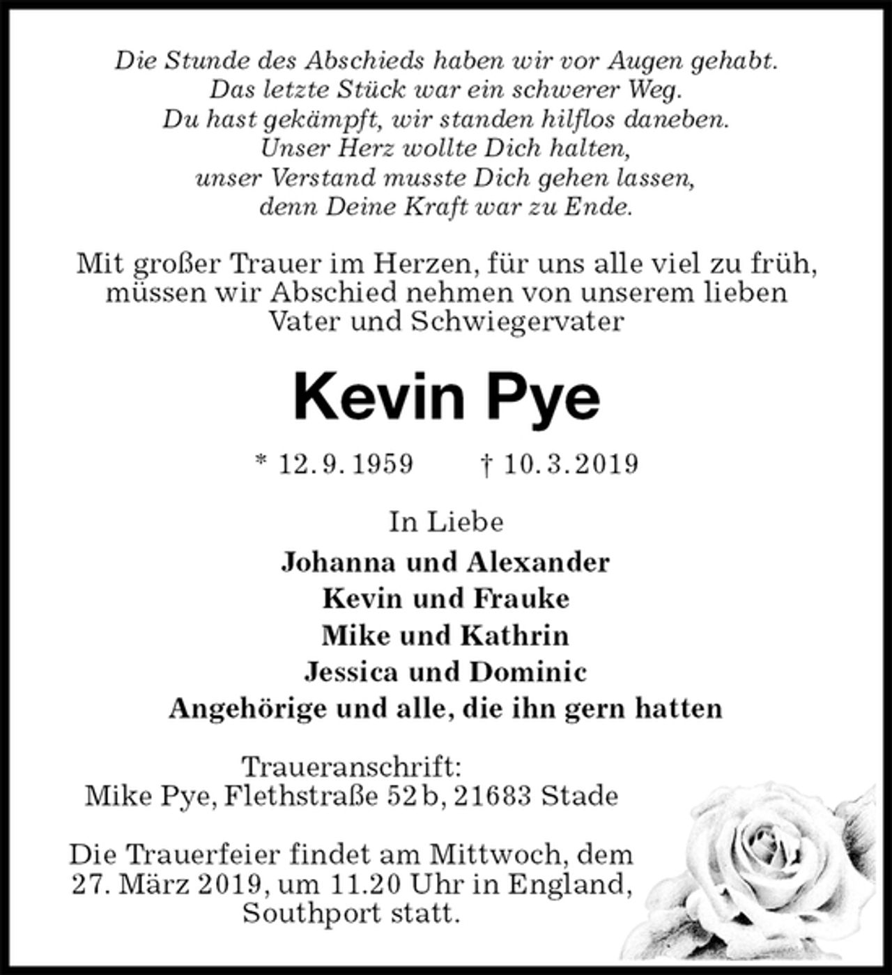 <p>Die Stunde des Abschieds haben wir vor Augen gehabt.<br />Das letzte Stück war ein schwerer Weg.<br />Du hast gekämpft, wir standen hilflos daneben.<br />Unser Herz wollte Dich halten,<br />unser Verstand musste Dich gehen lassen,<br />denn Deine Kraft war zu Ende.<br />Mit großer Trauer im Herzen, für uns alle viel zu früh, müssen wir Abschied nehmen von unserem lieben<br />Vater und Schwiegervater<br />Kevin Pye<br />* 12. 9. 1959 † 10. 3. 2019<br />In Liebe<br />Johanna und Alexander<br />Kevin und Frauke<br />Mike und Kathrin<br />Jessica und Dominic<br />Angehörige und alle, die ihn gern hatten<br />Traueranschrift:<br />Mike Pye, Flethstraße 52 b, 21683 Stade</p><p>Die Trauerfeier findet am Mittwoch, dem<br />27. März 2019, um 11.20 Uhr in England,<br />Southport statt.</p>