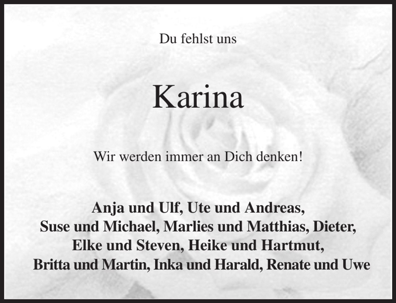<p>Du fehlst uns<br />Karina<br />Wir werden immer an Dich denken!<br />Anja und Ulf, Ute und Andreas,<br />Suse und Michael, Marlies und Matthias, Dieter,<br />Elke und Steven, Heike und Hartmut,<br />Britta und Martin, Inka und Harald, Renate und Uwe</p>