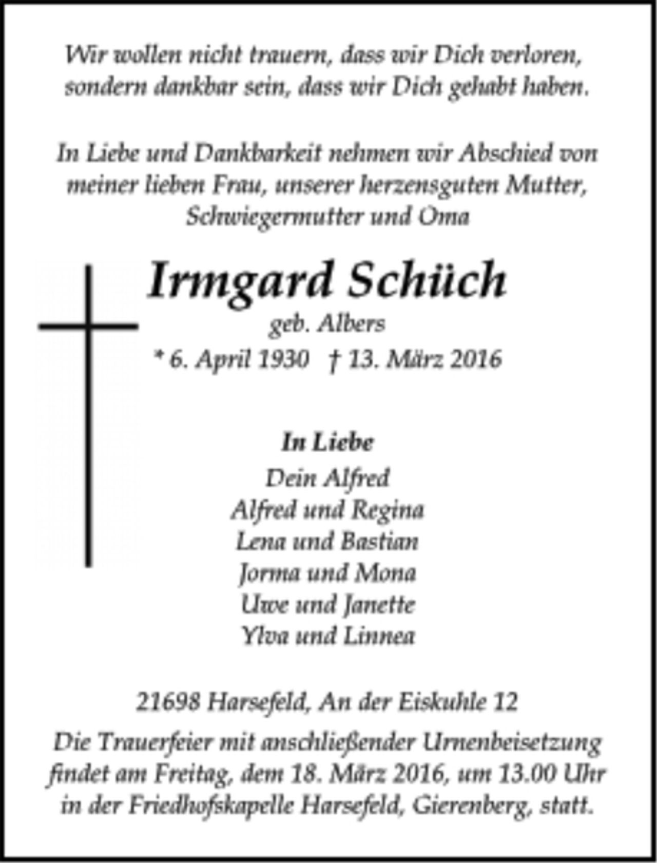 <p>Wir wollen nicht trauern, dass wir Dich verloren,<br />sondern dankbar sein, dass wir Dich gehabt haben.<br />In Liebe und Dankbarkeit nehmen wir Abschied von<br />meiner lieben Frau, unserer herzensguten Mutter,<br />Schwiegermutter und Oma<br />Irmgard Schüch<br />geb. Albers<br />* 6. April 1930 † 13. März 2016<br />In Liebe<br />Dein Alfred<br />Alfred und Regina<br />Lena und Bastian<br />Jorma und Mona<br />Uwe und Janette<br />Ylva und Linnea<br />21698 Harsefeld, An der Eiskuhle 12<br />Die Trauerfeier mit anschließender Urnenbeisetzung<br />findet am Freitag, dem 18. März 2016, um 13.00 Uhr<br />in der Friedhofskapelle Harsefeld, Gierenberg, statt.</p>