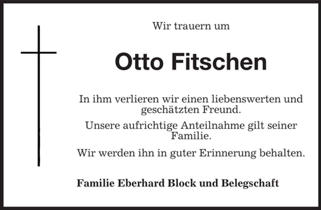 <p>Wir trauern um</p><p>Otto Fitschen<br />In ihm verlieren wir einen liebenswerten und geschätzten Freund. Unsere aufrichtige Anteilnahme gilt seiner Familie. Wir werden ihn in guter Erinnerung behalten. Familie Eberhard Block und Belegschaft</p>