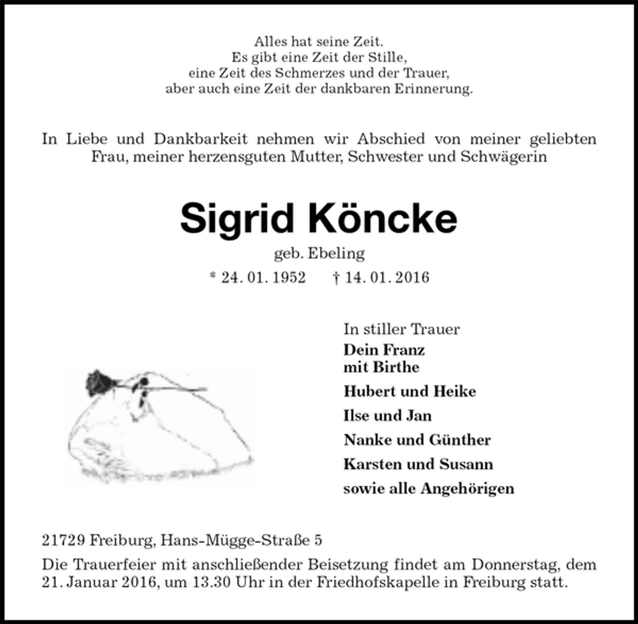 <p>Alles hat seine Zeit.<br />Es gibt eine Zeit der Stille,<br />eine Zeit des Schmerzes und der Trauer,<br />aber auch eine Zeit der dankbaren Erinnerung.<br />In Liebe und Dankbarkeit nehmen wir Abschied von meiner geliebten Frau, meiner herzensguten Mutter, Schwester und Schwägerin<br />Sigrid Köncke<br />geb. Ebeling<br />* 24. 01. 1952 † 14. 01. 2016<br />In stiller Trauer<br />Dein Franz<br />mit Birthe<br />Hubert und Heike<br />Ilse und Jan<br />Nanke und Günther<br />Karsten und Susann<br />sowie alle Angehörigen<br />21729 Freiburg, Hans-Mügge-Straße 5<br />Die Trauerfeier mit anschließender Beisetzung findet am Donnerstag, dem 21. Januar 2016, um 13.30 Uhr in der Friedhofskapelle in Freiburg statt.</p>