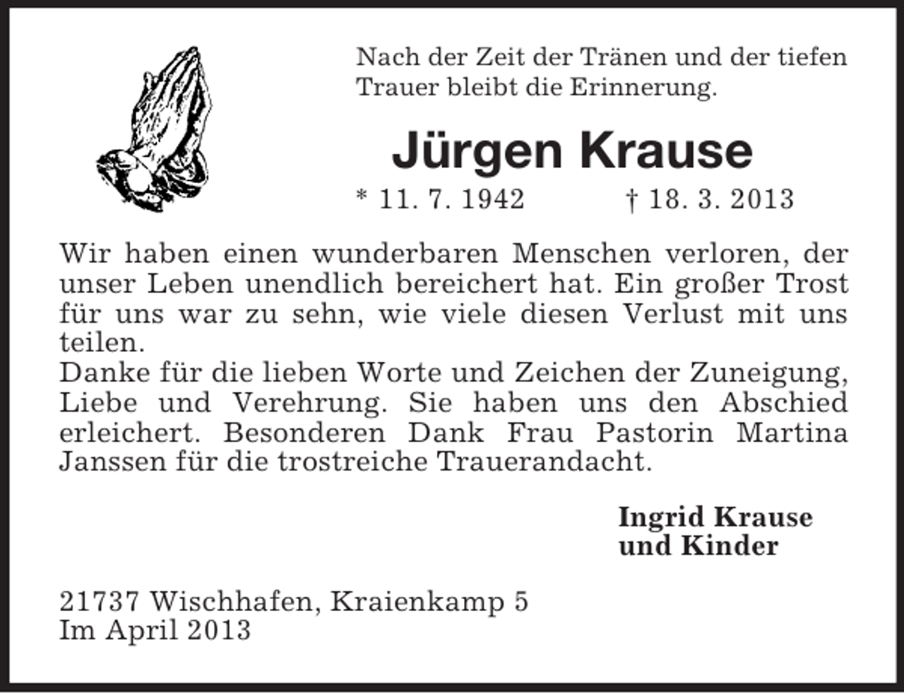 <p>Nach der Zeit der Tränen und der tiefen<br />Trauer bleibt die Erinnerung.</p><p>Jürgen Krause<br />* 11. 7. 1942</p><p>† 18. 3. 2013</p><p>Wir haben einen wunderbaren Menschen verloren, der<br />unser Leben unendlich bereichert hat. Ein großer Trost<br />für uns war zu sehn, wie viele diesen Verlust mit uns<br />teilen.<br />Danke für die lieben Worte und Zeichen der Zuneigung,<br />Liebe und Verehrung. Sie haben uns den Abschied<br />erleichert. Besonderen Dank Frau Pastorin Martina<br />Janssen für die trostreiche Trauerandacht.<br />Ingrid Krause<br />und Kinder<br />21737 Wischhafen, Kraienkamp 5<br />Im April 2013</p>