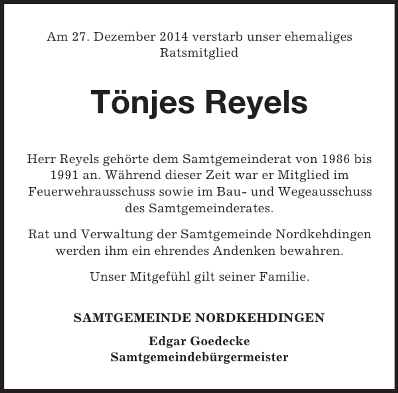 <p>Am 27. Dezember 2014 verstarb unser ehemaliges<br />Ratsmitglied<br />Tönjes Reyels<br />Herr Reyels gehörte dem Samtgemeinderat von 1986 bis 1991 an. Während dieser Zeit war er Mitglied im<br />Feuerwehrausschuss sowie im Bau- und Wegeausschuss des Samtgemeinderates.<br />Rat und Verwaltung der Samtgemeinde Nordkehdingen werden ihm ein ehrendes Andenken bewahren.<br />Unser Mitgefühl gilt seiner Familie.<br />SAMTGEMEINDE NORDKEHDINGEN<br />Edgar Goedecke<br />Samtgemeindebürgermeister</p>
