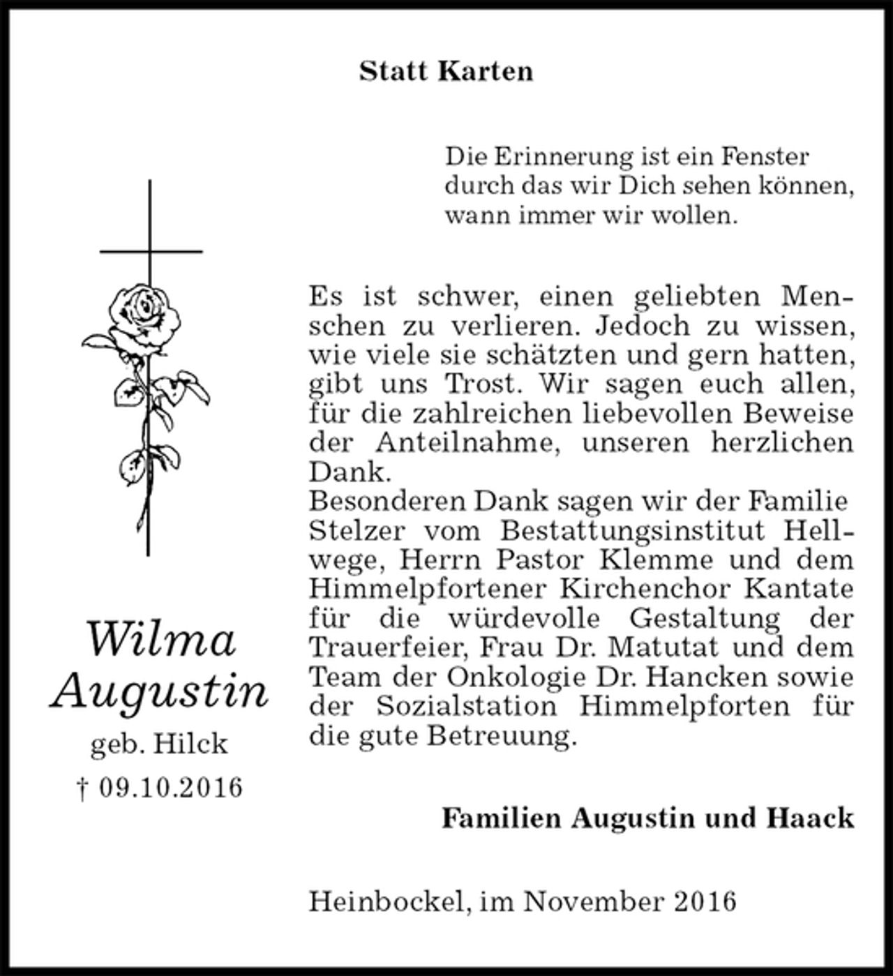 <p>Statt Karten<br />Die Erinnerung ist ein Fenster<br />durch das wir Dich sehen können,<br />wann immer wir wollen.<br />Es ist schwer, einen geliebten Menschen zu verlieren. Jedoch zu wissen, wie viele sie schätzten und gern hatten, gibt uns Trost. Wir sagen euch allen, für die zahlreichen liebevollen Beweise der Anteilnahme, unseren herzlichen Dank.<br />Besonderen Dank sagen wir der Familie<br />Stelzer vom Bestattungsinstitut Hellwege, Herrn Pastor Klemme und dem Himmelpfortener Kirchenchor Kantate für die würdevolle Gestaltung der Trauerfeier, Frau Dr. Matutat und dem Team der Onkologie Dr. Hancken sowie der Sozialstation Himmelpforten für die gute Betreuung.<br />Familien Augustin und Haack<br />Heinbockel, im November 2016</p><p>Wilma<br />Augustin<br />geb. Hilck<br />† 09.10.2016</p>